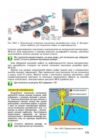CO
NOx
CxHy
©
AUOo
СІ02
Pt/Pd/Rh
Рис. 38.2. 1. К атал іти чн е оч и щ ен н я ви хл оп н и х а втом обіл ьн и х газів. 2. В и к о р и с­
танн я сор бен ту для видалення наф ти та н а ф топ р од уктів
(хімічні перетворення токсичних компонентів на нетоксичні) методи (рис.
38.2.1) . Для видалення з повітря домішок сульфур(ІУ) оксиду, амоніаку
застосовують хімічні реакції за їхньої участі.
Які з реагентів використовують, на вашу думку, для поглинання цих забрудню­
вачів? Складіть рівняння відповідних реакцій.
Для збирання розливів нафти та нафтопродуктів також використову­
ють адсорбенти, створені на основі сучасних наукових розробок (рис.
38.2.2) .
Явище під назвою парниковий ефект добре відоме вам з повідомлень
засобів масової інформації. Про парникові гази (назвіть їх) ви дізналися
з курсу хімії 9 класу. Ваших знань і життєвого досвіду достатньо, щоб
схарактеризувати причини та наслідки парникового ефекту та способи
їхньої мінімізації, використавши рисунок 38.3 (зробіть це).
Що позначено на рисунку 38.3 цифрами 1-9?
Цікаво і пізнавально
Розроблено технологію поглинання
карбон(ІУ) оксиду кальцій оксидом, який
добувають з дешевих вапняків і доломі­
ту. Технічна реалізація методу полягає в
переміщенні кальцій оксиду між двома
реакторами з киплячим шаром, в одному
з яких за низької температури відбува­
ється поглинання вуглекислого газу, а в
іншому за вищої температури - розкла­
дання кальцій карбонату. Застосування
зорієнтовано, передусім, на вугільні
електростанції з високими викидами вуг­
лекислого газу на одиницю виробленої
потужності.
Складіть рівняння реакцій, на
яких ґрунтується ця технологія.
Рис. 38.3. П ар н и кови й еф ект
Хімія і прогрес людства 173
 