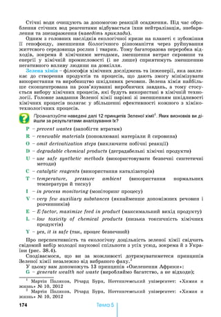 Стічні води очищують за допомогою реакцій осадження. Під час обро­
блення стічних вод реагентами відбувається їхня нейтралізація, знебарв­
лення та знезараження (наведіть приклади).
Одним з головних наслідків екологічної кризи на планеті є зубожіння
її генофонду, зменшення біологічного різноманіття через руйнування
життєвого середовища рослин і тварин. Тому багаторазова переробка від­
ходів, зокрема й хімічними методами, зменшення витрат сировини та
енергії у хімічній промисловості (і не лише) сприятимуть зменшенню
негативного впливу людини на довкілля.
Зелена хімія - філософія хімічних досліджень та інженерії, яка закли­
кає до створення продуктів та процесів, що дають змогу мінімізувати
використання та виробництво шкідливих речовин. Зелена хімія найбіль­
ше сконцентрована на розв’язуванні виробничих завдань, а тому стосу­
ється вибору хімічних процесів, які будуть використані в хімічній техно­
логії. Головне завдання Зеленої хімії нарівні зі зменшенням шкідливості
хімічних процесів полягає у збільшенні ефективності кожного з хіміко-
технологічних процесів.
Проаналізуйте наведені далі 12 принципів Зеленої хімії1. Яких висновків ви ді­
йшли за результатами аналізування їх?
Р - prevent wastes (запобігти втратам)
R - renewable materials (поновлювані матеріали й сировина)
0 - omit derivatization steps (виключити побічні реакції)
D - degradable chemical products (деградабельні хімічні продукти)
U - use safe synthetic methods (використовувати безпечні синтетичні
методи)
С - catalytic reagents (використання каталізаторів)
Т - temperature, pressure ambient (використання нормальних
температури й тиску)
1 - in process monitoring (моніторинг процесу)
Y - very few auxiliary substances (якнайменше допоміжних речовин і
розчинників)
Е - E-factor, maximize feed in product (максимальний вихід продукту)
L - low toxicity of chemical products (низька токсичність хімічних
продуктів)
Y - yes, it is safe (так, процес безпечний)
Про перспективність та екологічну доцільність зеленої хімії свідчить
свідомий вибір молодої наукової спільноти з усіх усюд, зокрема й з Укра­
їни (рис. 38.4).
Сподіваємося, що ви за можливості дотримуватиметеся принципів
Зеленої хімії незалежно від вибраного фаху.2
У цьому вам допоможуть 13 принципів «Озеленення Африки»:
G - generate wealth not waste (виробляймо багатство, а не відходи);
1 М артін П ол я к ов, Р ічар д Б урн , Н отти н гем ськ и й ун івер си тет: «Х и м и я и
ж и зн ь » № 10, 2012
2 М артін П ол я к ов, Р ічар д Б урн , Н отти н гем ськ и й ун івер си тет: «Х и м и я и
ж и зн ь » № 10, 2012
17 4 Тема 5
 
