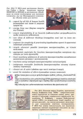 Рис. 38.4. У 2014 році дослідницю Анаста-
сію Губіну з Києва відзначено грантом
ЮНЕСКО та ІЮПАК за дослідження «Мемб­
рани на основі полісахариду для паливних
елементів» під час Міжнародного симпозіу­
му «Зелена хімія для життя»
R - regard for all life & human health
(поважаймо все живе й людське
здоров’я);
Е - energy from sun (берімо енергію
від Сонця);
Е - ensure degradability & по hazards (забезпечуймо деградабельність
щоби уникнути небезпеки);
N - new ideas & different thinking (генеруймо нові ідеї та інше ми­
слення);
Е - engineer for simplicity &practicality (приймаймо прості й практичні
інженерні рішення);
R - recycle whenever possible (повторно використовуймо, де тільки
можливо);
А - appropriate materials for function (використовуймо матеріали від­
повідно до їхніх функцій);
F - fewer auxiliary substances & solvents (використовуймо якнайменше
допоміжних речовин і розчинників);
R - reactions using catalysts (використовуймо каталізатори);
І - indigenous renewable feedstocks (використовуймо місцеву віднов­
лювану сировину);
cleaner air & water (дбаймо про чисті повітря й воду);
avoid the mistakes of others (уникаймо чужих помилок).
hhttps://www.jase-w.eccj.or.jp/technologies-r/pdf/oil_refinery_chemicals/P-02.
pdf
https://ecotechnica.com.ua/technology/2709-gigantskaya-mashina-ulavlivaet-
co2 -iz-vozdukha-i-otpravlyaet-ego-v-teplitsy-dlya-vyrashchivaniya-ovoshchej.
html
http://efaculty.kiev.ua/fermentativnaia-membrana-dlia-ylavlivaniia-so2
Рис. 38.5. П ош тов а м арка У к р а їн и , п ри свячен а
Р оал ду Х оф ф м а н у (нар. 1938) - ам ер и к а н ськ ом у
х ім ік у (ор ган ічн а та кван това х ім ія ), п оету, дра­
м а тур гу й ф іл ософ у у к р а їн сь к ого єв р ей сь к ого п о­
ход ж ен н я . Р . Х оф ф м а н - л ауреат Н обел ів сь к ої
п р ем ії (1 9 8 1 ) «за р озр обл ен н я теор ії п ер ебігу х і­
м іч н и х р е а к ц ій », щ о значно р озш и р ю є м ож л и в ос­
ті для планування х ім іч н и х ек сп ер и м ен тів.
У 2 013 був п ом іж ін тел ек туа л ів, я к і підписали
звернення св іт о в о ї а к ад ем ічн ої сп іл ьн оти на п ід­
тр и м к у у к р а їн сь к ого Є вром айдан у
Хімія і прогрес людства 175
 