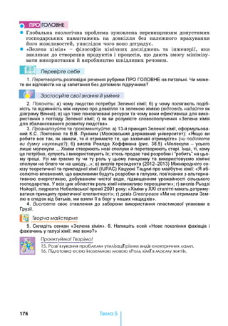 ГО Л О В Н Е
• Глобальна екологічна проблема зумовлена перевищенням допустимих
господарських навантажень на довкілля без належного врахування
його можливостей, унаслідок чого воно деградує.
• «Зелена хімія» - філософія хімічних досліджень та інженерії, яка
закликає до створення продуктів і процесів, що дають змогу мінімізу­
вати використання й виробництво шкідливих речовин.
Перевірте себе
1. Перетворіть розповідні речення рубрики ПРО ГОЛОВНЕ на питальні. Чи може­
те ви відповісти на ці запитання без допомоги підручника?
2. Поясніть: а) чому людство потребує Зеленої хімії; б) у чому полягають подіб­
ність та відмінність між наукою про довкілля та зеленою хімією (відповідь надайте як
діаграму Венна); в) що таке поновлювані ресурси та чому вони ефективніші для вико­
ристання з погляду Зеленої хімії; г) як ви розумієте словосполучення «Зелена хімія
для збалансованого розвитку людства».
3. Проаналізуйте та прокоментуйте: а) 13-й принцип Зеленої хімії, сформульова­
ний К.С. Локтєвою та В.В. Луніним (Московський державний університет): «Якщо ви
робите все так, як звикли, то й отримаєте те, що зазвичай отримуєте» (чи поділяєте
ви думку науковців?)', б) вислів Роалда Хоффмана (рис. 38.5) «Молекули - усього
лише молекули ... Хіміки створюють нові сполуки й перетворюють старі. Інші, ті, кому
це потрібно, купують і використовують їх; хтось продає такі розробки і “робить” на цьо­
му гроші. Усі ми граємо ту чи ту роль у цьому ланцюжку та використовуємо хімічні
сполуки на благо чи на шкоду...»; в) вислів президента (2012-2013) Міжнародного со­
юзу теоретичної та прикладної хімії (IUPAC) Кацуюкі Тацумі про майбутнє хімії: «Я аб­
солютно впевнений, що важливими будуть розробки в галузях, пов’язаних з альтерна­
тивною енергетикою, добуванням чистої води, підвищенням урожайності сільського
господарства. У всіх цих областях роль хімії неможливо переоцінити»; г) вислів Рьодзі
Нойорії, лауреата Нобелівської премії 2001 року: «Хіміки у XXI столітті мають дотриму­
ватися принципу практичної елегантності»; г) девіз Greenpeace «Ми не отримали Зем­
лю в спадок від батьків, ми взяли її в борг у наших нащадків».
4. Висловте своє ставлення до заборони використання пластикової упаковки в
Грузії.
°о Творча майстерня
5. Складіть сенкан «Зелена хімія». 6 . Напишіть есей «Нове покоління фахівців і
фахівчинь у галузі хімії: яке воно?»
Г о ] П роект уйм о! Т ворім о!
15. Розв'язування проблеми утилізації різних видів електричних ламп.
16. Підготовка есею іноземною мовою «Роль хімії вмоєму житті».
Застосуйте свої знання й уміння
176 Тема 5
 
