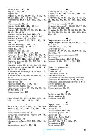 Кальцій 145, 146, 153
Карбамід 88, 133
Карбін 197
Карбон 9, 33, 35, 63, 66, 67, 72, 73, 84,
90, 92, 111, 132, 152, 153, 157
Каталізатор 40, 83, 109, 112, 167, 168,
183
Катіон амонію 16, 19
Катіон Барію 121, 141, 142, 143
Катіон метиламонію 19
Катіони 19, 22, 23, 29, ЗО, 43, 44, 45,
46, 49, 87, 93, 94
Катіони Калію 139, 146, 147, 171
Катіони Кальцію 124, 139, 142, 143,
Катіони Магнію 29, 124, 139
Катіони Натрію 22, 23, 29, 32, 43, 124,
147, 148
Катіони Феруму(ІІ) 121, 141,
Катіони Феруму(ІІІ) 121, 141
Катод 49, 183
Кварцове скло 36, 127
Кислі солі 96, 97, 117, 119, 120
Кислоти 43, 44, 45, 46, 88, 90, 96, 97,
98, 100, 105, 107, 108, 115, 116, 119,
120, 138, 139, 142, 146, 158, 159
Кислотні оксиди 83, 90, 92, 93, 115,
116, 119, 159
Кислотні опади 90, 91, 92, 94, 122, 138
Ковалентний зв’язок 16, 17, 19, 20, 29,
ЗО, 34, 35, 65, 126
Ковалентний неполярний зв’язок 17,
20, 69, 85, 86
Ковалентний полярний зв’язок 19, 22,
24, 25
Комплексні добрива 133
Кремнезем 126
Кристалізація 33, 34, 69, 165
Кристалічна будова 32,
Кристалічні ґратки 29, ЗО, 33, 34, 35,
69, 72, 103, 114
Кришталеве скло 127
Л
Луги 46, 88, 90, 95, 115, 116, 119, 120,
123, 141, 142, 143, 144, 201, 202
М
Магній 38, 101, 148, 149, 150, 151, 199
Метали ЗО, 101, 102, 103, 105, 109,
110,111
Металічний зв’язок 29, ЗО,
Металічні кристалічні ґратки 29, ЗО,
33, 35, 103,
Мікродобрива 133
Мінеральні добрива 132, 133, 134, 145,
168
Моноклінна сірка 74, 75, 194
Н
Нанотрубки 73, 109, 197
Натрій 22, 43, 103, 139, 147, 148, 150
Нейзільбер 110
Неметали 3, 63, 64, 65, 69, 70, 72, 74,
76, 81, 82, 83, 84, 85, 105, 110, 158,
159
Необоротна реакція 38, 39
Нітратна кислота 61, 62, 88, 96, 97, 98,
99, 100, 108, 138, 201
Нітроген 6, 19, 20, 26, 63, 66, 69, 82,
86, 90, 92, 93, 94, 97, 132, 133, 134,
152, 156
О
Обернена реакція 39, 40
Оборотна реакція 38, 39, 45, 46, 51, 52,
107, 202
Озон 69, 70, 71, 73, 196
Озоновий шар 71
Оксиген 10, 19, 26, 63, 66, 69, 70, 71,
79, 152, 156
Органосилікатні матеріали 130
Ортоклаз 47
Ортофосфат-аніон 141, 142, 143,
Основи 44, 45, 113, 114, 115, 159
П
Перехідні елементи 6
Пінобетон 128
Піноскло 127
Пластична сірка 75
Польові шпати 47
Практичний вихід продукту реакції 51
Принцип Ле Шательє 38, 40, 45, 46
Принцип «мінімальної енергії» 5, 6, 7,
Прості добрива 133
Протонне число 14
Пряма реакція 39, 40,
Р
Радіус атома 12, 14, 29,
Ромбічна сірка 74
Рубінове скло 127
С
Середні солі 118, 119
Сечовина 133
Силікагель 78
Силікат-аніон 142, 143
Силікатні фарби 129
Силікони 130
Сірка 64, 74, 75, 82, 83
Сірководень 85, 87,
Скло 28, 33, 90, 93, 126, 127,
Скловолокно 127
Склотканина 127
Предметний покажчик 181
 