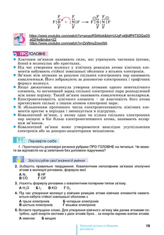 F
f : b
••
F
F
n : f
••
F
o.F. .F.©
f : в : n : f
•• ••
F F
https ://www.voutube.com/watch?v=wovpiR5kNok&list=UUaFokBdfPtlT5DQaD5
a02Hw&index=22
https://www.voutube.com/watch?v=ZxWmvZmwXtA
} ПРО ГОЛОВНЕ
• Хімічним зв’язком називають сили, які утримують частинки (атоми,
йони) в молекулах або кристалах.
• Під час утворення молекул у хімічних реакціях атоми хімічних еле­
ментів набувають стійкої зовнішньої оболонки з вісьмох електронів.
• Зв’язок між атомами за рахунок спільних електронних пар називають
ковалентним. Його зображують за допомогою електронних і графічних
формул молекул.
• Якщо двохатомна молекула утворена атомами одного неметалічного
елемента, то негативний заряд спільної електронної пари розподілений
між ними порівну. Такий зв’язок називають ковалентним неполярним.
• Електронегативність хімічного елемента - це властивість його атома
притягувати спільні з іншим атомом електронні пари.
• Зі збільшенням протонного числа електронегативність хімічних еле­
ментів зростає в періодах і зменшується в підгрупах.
• Ковалентний зв’язок, у якому одна чи кілька спільних електронних
пар зміщені в бік більш електронегативного атома, називають поляр­
ним зв’язком.
• Ковалентний зв’язок може утворюватися внаслідок усуспільнення
електронів або за донорно-акцепторним механізмом.
1. Перетворіть розповідні речення рубрики ПРО ГОЛОВНЕ на питальні. Чи може­
те ви відповісти на ці запитання без допомоги підручника?
Застосуйте свої знання й уміння
2. Виберіть правильне твердження. Ковалентним неполярним зв’язком сполучені
атоми в молекулі речовини, формула якої
A N2 Б HF
В СО Г CIF
3. Укажіть формулу речовини з ковалентним полярним типом зв’язку.
А Н 20 Б І2 ВКСІ Г 0 2
4. Під час утворення молекул у хімічних реакціях атоми хімічних елементів намага­
ються набути стійкої зовнішньої оболонки з
А трьох електронів Б чотирьох електронів
В шістьох електронів Г вісьмох електронів
5. Вставте пропущене слово. Для утворення хімічного зв’язку між двома атомами по­
трібно, щоб енергія системи з двох атомів була... за енергію окремо взятих атомів.
А нижчою Б вищою
Хімічний зв’язок та будова
речовини
19
 