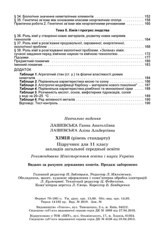 § 34. Біологічне значення неметалічних елементів.......................................................152
§ 35. Генетичні зв’язки між основними класами неорганічних сполук .....................158
Практична робота 2. Генетичні зв’язки між неорганічними речовинами ...................160
Тема 5. Хімія і прогрес лю дства
§ 36. Роль хімії у створенні нових матеріалів, розвитку нових напрямів
технологій .............................................................................................................................164
§ 37. Роль хімії в розв’язанні продовольчої, сировинної, енергетичної,
екологічної проблем............................................................................................................168
§ 38. Роль хімії в розв’язуванні екологічної проблеми. «Зелена» хімія:
сучасні завдання перед хімічною наукою та хімічною технологією............................. 172
Підсумки.................................................................................................................................177
Предметний покажчик ....................................................................................................... 180
Іменний покажчик................................................................................................................183
ДОДАТОК
Таблиця 1. Агрегатний стан (ст. у.) та фізичні властивості деяких
неметалів........................................................................................................................ 184
Таблиця 2. Порівняльна характеристика кисню та о зо н у......................................186
Таблиця 3. Алотропні модифікації Карбону - матеріали нового покоління* . . . 187
Таблиця 4. Порівняльна характеристика ромбічної та моноклінної сірки .......... 188
Таблиця 5. Розчинність кислот, основ, амфотерних гідроксидів, солей
у воді за 20-25 ° С ......................................................................................................... 189
Таблиця 6. Ряд активності металів............................................................................190
Відповіді. Тест-контроль...............................................................................................190
Навчальне видання
ЛАШЕВСЬКА Ганна Анатоліївна
ЛАШЕВСЬКА Аліна Альбертівна
ХІМІЯ (рівень стандарту)
Підручник для 11 класу
закладів загальної середньої освіти
Рекомендовано Міністерством освіти і науки України
Видано за рахунок державних коштів. Продаж заборонено
Головний редактор Н. Заблоцька. Редактор Л. Мялківська.
Обкладинка, макет, художнє оформлення і комп’ютерна обробка ілюстрацій
Л. Кузнецової. Технічний редактор Ц. Федосіхіна.
Комп’ютерна верстка Л. Ємець. Коректор В. Бондаренко
Формат 70х100/іб. Ум. друк. арк. 15,60. Обл.-вид. арк. 14,03.
Тираж 14102 пр. Вид. № 2019. Зам. №
Видавництво «Генеза», вул. Тимошенка, 2-л, м. Київ, 04212.
Свідоцтво суб’єкта видавничої справи серія ДК № 5088 від 27.04.2016.
Віддруковано у TOB «ПЕТ», вул. Ольмінського, 17, м. Харків, 61024.
Свідоцтво суб’єкта видавничої справи серія ДК № 4526 від 18.04.2013.
 