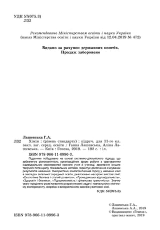УДК 57(075.3)
Л32
Рекомендовано Міністерством освіти і науки України
(наказ Міністерства освіти і науки України від 12.04.2019 № 472)
Видано за рахунок державних кош тів.
Продаж заборонено
Лашевська Г.А.
Л32 Хімія : (рівень стандарту) : підруч. для 11-го кл.
закл. заг. серед, освіти / Ганна Лашевська, Аліна Ла­
шевська. — Київ : Генеза, 2019. — 192 с. : іл.
ISBN 978-966-11-0996-3.
Підручник побудовано на основі системно-діяльнісного підходу, що
забезпечує різноманітність організаційних форм роботи з урахуванням
індивідуальних можливостей кожного учня й учениці, зростання їхнього
творчого потенціалу, пізнавальних мотивів, гарантує досягнення очікуваних
результатів навчання. Використано компетентнісний підхід у навчанні хімії
в закладах загальної середньої освіти, реалізовано наскрізні змістові лінії:
«Екологічна безпека і сталий розвиток», «Громадянська відповідальність»,
«Здоров’я і безпека», «Підприємливість і фінансова грамотність». Значну
увагу приділено розв’язуванню розрахункових задач і навчальному хімічно­
му експерименту, зокрема з використанням засобів ужиткової хімії.
УДК 57(075.3)
©Лашевська Г.А.,
Лашевська А .А ., 2019
©Видавництво «Генеза»,
оригінал-макет, 2019ISBN 978-966-11-0996-3
 