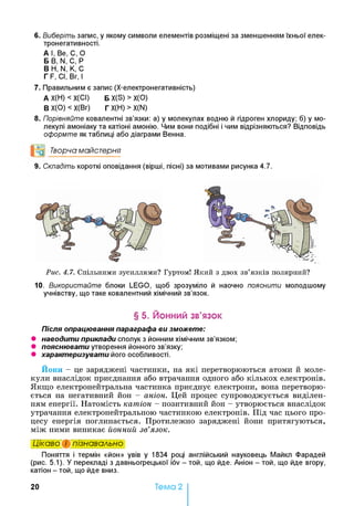 6. Виберіть запис, у якому символи елементів розміщені за зменшенням їхньої елек-
тронегативності.
А I, Be, С, О
Б В, N, С, Р
В Н, N, К, С
Г F, СІ, Вг, І
7. Правильним є запис (Х-електронегативність)
А Х(Н) < Х(СІ) Б X(S) > Х(О)
В Х(О) < Х(Вг) Г Х(Н) > X(N)
8. Порівняйте ковалентні зв’язки: а) у молекулах водню й гідроген хлориду; б) у мо­
лекулі амоніаку та катіоні амонію. Чим вони подібні і чим відрізняються? Відповідь
оформте як таблиці або діаграми Венна.
°о Творча майстерня
9. Складіть короткі оповідання (вірші, пісні) за мотивами рисунка 4.7.
Рис. 4.7. Спільними зусиллями? Гуртом! Який з двох зв’язків полярний?
10. Використайте блоки LEGO, щоб зрозуміло й наочно пояснити молодшому
учнівству, що таке ковалентний хімічний зв’язок.
§ 5. Йонний зв’язок
Після опрацювання параграфа ви зможете:
• наводити приклади сполук з йонним хімічним зв’язком;
• пояснювати утворення йонного зв’язку;
• характеризувати його особливості.
Йони - це заряджені частинки, на які перетворюються атоми й моле­
кули внаслідок приєднання або втрачання одного або кількох електронів.
Якщо електронейтральна частинка приєднує електрони, вона перетворю­
ється на негативний йон - аніон. Цей процес супроводжується виділен­
ням енергії. Натомість катіон - позитивний йон - утворюється внаслідок
утрачання електронейтральною частинкою електронів. Під час цього про­
цесу енергія поглинається. Протилежно заряджені йони притягуються,
між ними виникає йонний зв’язок.
Цікаво і пізнавально
Поняття і термін «йон» увів у 1834 році англійський науковець Майкп Фарадей
(рис. 5.1). У перекладі з давньогрецької iov - той, що йде. Аніон - той, що йде вгору,
катіон - той, що йде вниз.
20 Тема 2
 