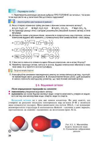 Перевірте себе
1. Перетворіть розповідні речення рубрики ПРО ГОЛОВНЕ на питальні. Чи може­
те ви відповісти на ці запитання без допомоги підручника?
Застосуйте свої знання й уміння
2. Якою літерою позначено трійку речовин з йонним типом хімічного зв’язку?
А К20; Cs2S, LiF Б MgO; Н20; H2S В H2S 04; С 02;СІ2 ГMgO; S 03; N2
3. На прикладі реакції літію з фтором розгляньте утворення йонного зв’язку в літій
флуориді.
4. Доповніть схеми утворення йонів: зазначте в прямокутнику над стрілкою, скільки
електронів віддано або прийнято, у прямокутнику біля символа йона - його заряд.
а) Ш ® 2) 7) 1^ Г ? ? ® 2) 8) ;
5. Уйоні якого хімічного елемента вдвічі більше електронів, ніж в атомі Флуору?
6. Наведіть приклади атома, катіона й аніона, будова електронної оболонки в яких
така сама, як у простого аніона Сульфуру.
°0 Творча майстерня
7. Класифікуйте речовини повсякденного вжитку за типом хімічного зв’язку, підготуй­
те презентацію свого дослідження. 8. Використайте блоки LEGO, щоб зрозуміло
й наочно пояснити молодшому учнівству, що таке йонний хімічний зв’язок.
§ 6. Водневий зв’язок
Після опрацювання параграфа ви зможете:
• пояснювати утворення водневого зв’язку;
• оцінювати на основі будови молекул води і спиртів можливість утворення водне­
вого зв’язку між молекулами води, спиртів, води та спиртів.
Водневий зв’язок не є для вас новим поняттям. Ви вже знаєте, що
утворені за рахунок спільних електронних пар зв’язки О-Н у молекулі
води ковалентні полярні. Вони розміщені під кутом 104,5°, і це зумовлює
асиметричність структури й виникнення диполя - системи з двох зарядів,
протилежних за знаком і однакових за величиною (рис. 6.1).
Рис. 6.1. 1. Масштабна
модель молекули води.
2. Схематичне зображення
диполя
24 Тема 2
 
