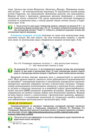 теми. Ідеться про атоми Нітрогену, Оксигену, Флуору. Переважно водне­
вий зв’язок - це електростатична взаємодія. Її підсилюють малий розмір
атомів Гідрогену, що вможливлює зближення диполів, які взаємодіють.
Водневі зв’язки є причиною аномально високих (порівняно з леткими
сполуками інших елементів VIA групи періодичної системи) температур
кипіння та плавлення води, а також деяких інших летких сполук з Гідро­
геном (рис. 6.4).
©
1. Проаналізуйте дані щодо температур кипіння, наведені на рисунку 6.4.1, та
геометричну форму молекул (рис. 6.4. 2). Чи можуть утворитися водневі зв’язки
між молекулами метану? Чому? 2. Зобразіть утворення водневих зв’язків між
молекулами гідроген флуориду.
Утворення водневих зв’язків можливе не лише між молекулами неор­
ганічних сполук. Ви вже знаєте, що між молекулами спиртів, а також
між ними та молекулами води утворюються водневі зв’язки (рис. 6.5).
Рис. 6.5. Утворення водневих зв’язків: 1 - між молекулами етанолу;
2 - між молекулами етанолу й води
За рисунком 6.5 поясніть: 1) як утворюються водневі зв’язки між молекулами
спиртів та між ними й молекулами води; 2) чому температури кипіння спиртів
вищі за температури кипіння алканів з приблизно такою самою масою молекул.
Водневий зв’язок відіграє важливу роль у неорганічній та органічній
хімії. Його низька енергія, здатність легко руйнуватися й відновлюватися
за звичайної1температури водночас із величезною поширеністю зумовлює
непересічне значення водневого зв’язку в біологічних системах. Упоряд­
коване розташування поліпептидних ланцюгів у структурі білка, попереч­
ні зв’язки в структурі целюлози та в подвійній спіралі дезоксирибонукле­
їнової кислоти (ДНК) зумовлені водневими зв’язками. Доведено, що вони
утворюються на деяких стадіях майже всіх біохімічних процесів. Водневі
зв’язки беруть участь у каталітичних і фотохімічних процесах, фермент­
ному бродінні, є складниками механізмів дії лікарських засобів, потрібні
для забезпечення життєдіяльності організмів (рис. 6.6).
Цікаво і пізнавально
Самовідновлюваний за звичайної температури полімерний матеріал (органічне
скло) створив 2017 року в Токійському університеті (Японія) Ю. Янагісава (Yu
Yanagisawa). Відновлення цілісності внаслідок легкого стискання зумовлено утворен­
ням водневих зв’язків, https://interestinaenaineerina.com/this-material-heals-under-
pressure-rather-than-crackina
Проаналізуйте цю інформацію та висловте припущення щодо перспектив ви­
користання нового матеріалу.
1 2 0 -2 5 °С, тиск 1 атм.
26 Тема 2
 