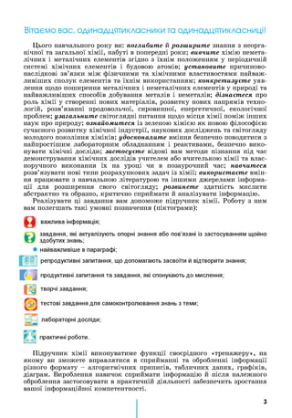 Вітаємо вас, одинадцятикласники та одинадцятикласниці!
Цього навчального року ви: поглибите й розширите знання з неорга­
нічної та загальної хімії, набуті в попередні роки; вивчите хімію немета-
лічних і металічних елементів згідно з їхнім положенням у періодичній
системі хімічних елементів і будовою атомів; установите причиново-
наслідкові зв’язки між фізичними та хімічними властивостями найваж­
ливіших сполук елементів та їхнім використанням; конкретизуєте уяв­
лення щодо поширення металічних і неметалічних елементів у природі та
найважливіших способів добування металів і неметалів; дізнаєтеся про
роль хімії у створенні нових матеріалів, розвитку нових напрямів техно­
логій, розв’язанні продовольчої, сировинної, енергетичної, екологічної
проблем; узагальните світоглядні питання щодо місця хімії поміж інших
наук про природу; ознайомитеся із зеленою хімією як новою філософією
сучасного розвитку хімічної індустрії, наукових досліджень та світогляду
молодого покоління хіміків; удосконалите вміння безпечно поводитися з
найпростішим лабораторним обладнанням і реактивами, безпечно вико­
нувати хімічні досліди; застосуєте відомі вам методи пізнання під час
демонстрування хімічних дослідів учителем або вчителькою хімії та влас­
норучного виконання їх на уроці чи в позаурочний час; навчитеся
розв’язувати нові типи розрахункових задач із хімії; використаєте вмін­
ня працювати з навчальною літературою та іншими джерелами інформа­
ції для розширення свого світогляду; розвинете здатність мислити
абстрактно та образно, критично сприймати й аналізувати інформацію.
Реалізувати ці завдання вам допоможе підручник хімії. Роботу з ним
вам полегшать такі умовні позначення (піктограми):
О
©
важлива інформація;
завдання, які актуалізують опорні знання або пов’язані із застосуванням щойно
здобутих знань;
найважливіше в параграфі;
репродуктивні запитання, що допомагають засвоїти й відтворити знання;
продуктивні запитання та завдання, які спонукають до мислення;
творчі завдання;
тестові завдання для самоконтролювання знань з теми;
лабораторні досліди;
практичні роботи.
Підручник хімії виконуватиме функції своєрідного «тренажеру», на
якому ви зможете вправлятися в сприйманні та обробленні інформації
різного формату - алгоритмічних приписів, табличних даних, графіків,
діаграм. Вироблення навичок сприймати інформацію й після належного
оброблення застосовувати в практичній діяльності забезпечить зростання
вашої інформаційної компетентності.
З
 