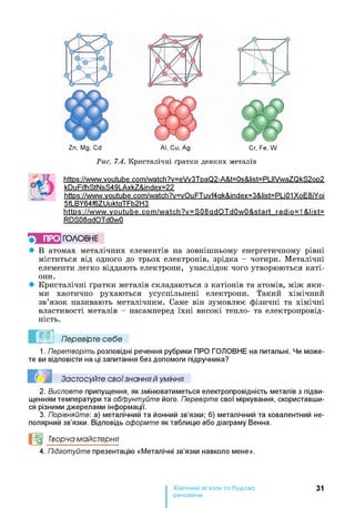 Zn, Mg, Cd Al, Cu, Ag Cr, Fe, W
Рис. 7.4. Кристалічні ґратки деяких металів
httPs://www.voutube.com/watch?v=eVv3TpaQ2-A&t=0s&list=PLIIVwaZQkS2op2
kDuFifhStNsS49LAxkZ&index=22
httPs://www.voutube.com/watch?v=vOuFTuvf4ak&index=3&list=PLiQ1XoE8iYoi
5fLBY64f6ZUuktaTFb2H3
httPs://www.voutube.com/watch?v=S08adQT dOwO&start rad іo=1 &l ist=
RDS08adQTdOwO
ПРО ГОЛОВНЕ
• В атомах металічних елементів на зовнішньому енергетичному рівні
міститься від одного до трьох електронів, зрідка - чотири. Металічні
елементи легко віддають електрони, унаслідок чого утворюються каті­
они.
• Кристалічні ґратки металів складаються з катіонів та атомів, між яки­
ми хаотично рухаються усуспільнені електрони. Такий хімічний
зв’язок називають металічним. Саме він зумовлює фізичні та хімічні
властивості металів - насамперед їхні високі тепло- та електропровід­
ність.
Перевірте себе
1. Перетворіть розповідні речення рубрики ПРО ГОЛОВНЕ на питальні. Чи може­
те ви відповісти на ці запитання без допомоги підручника?
Застосуйте свої знання й уміння
2. Висловте припущення, як змінюватиметься електропровідність металів з підви­
щенням температури та обґрунтуйте його. Перевірте свої міркування, скориставши-
ся різними джерелами інформації.
3. Порівняйте: а) металічний та йонний зв’язки; б) металічний та ковалентний не­
полярний зв’язки. Відповідь оформте як таблицю або діаграму Венна.
І^дІ Творча майстерня
4. Підготуйте презентацію «Металічні зв’язки навколо мене».
Хімічний зв’язок та будова
речовини
31
 
