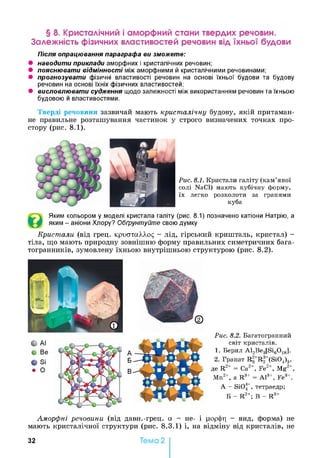 § 8. Кристалічний і аморфний стани твердих речовин.
Залежність фізичних властивостей речовин від їхньої будови
Після опрацювання параграфа ви зможете:
• наводити приклади аморфних і кристалічних речовин;
• пояснювати відмінності між аморфними й кристалічними речовинами;
• прогнозувати фізичні властивості речовин на основі їхньої будови та будову
речовин на основі їхніх фізичних властивостей;
• висловлювати судження щодо залежності між використанням речовин та їхньою
будовою й властивостями.
Тверді речовини зазвичай мають кристалічну будову, якій притаман­
не правильне розташування частинок у строго визначених точках про­
стору (рис. 8.1).
Рис. 8.1. Кристали галіту (кам’яної
солі NaCl) мають кубічну форму,
їх легко розколоти за гранями
куба
Яким кольором у моделі кристала галіту (рис. 8.1) позначено катіони Натрію, а
яким - аніони Хлору? Обґрунтуйте свою думку
Кристали (від грец. криатаААод - лід, гірський кришталь, кристал) -
тіла, що мають природну зовнішню форму правильних симетричних бага­
тогранників, зумовлену їхньою внутрішньою структурою (рис. 8.2).
Рис. 8.2. Багатогранний
світ кристалів.
1. Берил A l2Be3[Si60 18].
2. Гранат R2+R 3+(Si04)3,
де R2+ = Са2+, Fe2+, Mg2+,
Mn2+, a R3+ = A l3+, Fe3+.
А - Si04_, тетраедр;
Б - R2+; В - R3+
Аморфні речовини (від давн.-грец. а - не- і рорфр - вид, форма) не
мають кристалічної структури (рис. 8.3.1) і, на відміну від кристалів, не
32 Тема 2
 