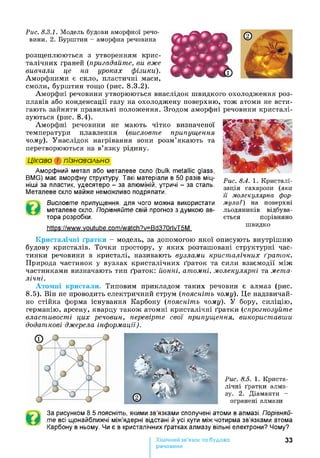 Рис. 8.3.1. Модель будови аморфної речо­
вини. 2. Бурштин - аморфна речовина
розщеплюються з утворенням крис­
талічних граней (пригадайте, ви вже
вивчали це на. уроках фізики).
Аморфними є скло, пластичні маси,
смоли, бурштин тощо (рис. 8.3.2).
Аморфні речовини утворюються внаслідок швидкого охолодження роз­
плавів або конденсації газу на охолоджену поверхню, тож атоми не всти­
гають зайняти правильні положення. Згодом аморфні речовини кристалі­
зуються (рис. 8.4).
Аморфні речовини не мають чітко визначеної
температури плавлення (висловте припущення
чому). Унаслідок нагрівання вони розм’якають та
перетворюються на в’язку рідину.
Цікаво і пізнавально
Аморфний метал або металеве скло (bulk metallic glass,
BMG) має аморфну структуру. Такі матеріали в 50 разів міц­
ніші за пластик, удесятеро - за алюміній, утричі - за сталь.
Металеве скло майже неможливо подряпати.
Висловте припущення, для чого можна використати
металеве скло. Порівняйте свій прогноз з думкою ав­
тора розробки.
https://www.voutube.com/watch?v=Bd370rlvT5M
Рис. 8.4. 1. Кристалі­
зація сахарози (яка
її молекулярна фор­
мула?) на поверхні
льодяників відбува­
ється порівняно
швидко
Кристалічні ґратки - модель, за допомогою якої описують внутрішню
будову кристалів. Точки простору, у яких розташовані структурні час­
тинки речовини в кристалі, називають вузлами кристалічних ґраток.
Природа частинок у вузлах кристалічних ґраток та сили взаємодії між
частинками визначають тип ґраток: йонні, атомні, молекулярні та мета­
лічні.
Атомні кристали. Типовим прикладом таких речовин є алмаз (рис.
8.5). Він не проводить електричний струм (поясніть чому). Це надзвичай­
но стійка форма існування Карбону (поясніть чому). У бору, силіцію,
германію, арсену, кварцу також атомні кристалічні ґратки (спрогнозуйте
властивості цих речовин, перевірте свої припущення, використавши
додаткові джерела інформації).
Рис. 8.5. 1. Криста­
лічні ґратки алма­
зу. 2. Діаманти -
огранені алмази
За рисунком 8.5 поясніть, якими зв’язками сполучені атоми в алмазі. Порівняй­
те всі щонайближчі між’ядерні відстані й усі кути між чотирма зв’язками атома
Карбону в ньому. Чи є в кристалічних ґратках алмазу вільні електрони? Чому?
Хімічний зв’язок та будова
речовини
33
 
