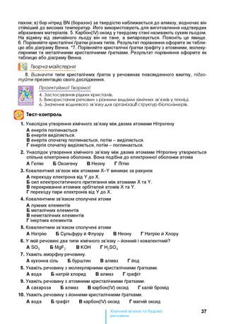 пахом; в) бор нітрид BN (боразон) за твердістю наближається до алмазу, водночас він
стійкіший до високих температур. Його використовують для виготовлення надтвердих
абразивних матеріалів. 5. Карбон(ІУ) оксид у твердому стані називають сухим льодом.
На відміну від звичайного льоду він не тане, а випаровується. Поясніть це явище.
6. Порівняйте кристалічні ґратки різних типів. Результат порівняння оформте як табли­
цю або діаграму Венна. *7. Порівняйте кристалічні ґратки графіту з атомними, молеку­
лярними та металічними кристалічними ґратками. Результат порівняння оформте як
таблицю або діаграму Венна.
°0 Творча майстерня
8. Визначте типи кристалічних ґраток у речовинах повсякденного вжитку, підго­
туйте презентацію свого дослідження.
П роект уйм о! Творім о!
4. Застосування рідких кристалів.
5. Використання речовин з різними видами хімічних зв'язків у техніці.
6. Значення водневого зв'язку для організації структур біополімерів.
Тест-контроль
1. Унаслідок утворення хімічного зв’язку між двома атомами Нітрогену
А енергія поглинається
Бенергія виділяється.
Венергія спочатку поглинається, потім - виділяється.
Генергія спочатку виділяється, потім - поглинається.
2. Унаслідок утворення хімічного зв’язку між двома атомами Нітрогену утворюється
спільна електронна оболонка. Вона подібна до електронної оболонки атома
А Гелію БОксигену ВНеону ГЛітію
3. Ковалентний зв’язок між атомами X-Y виникає за рахунок
А переходу електрона від Y до X.
Бсил електростатичного притягання між атомами Хта Y.
Вперекривання атомних орбіталей атомів X та Y.
Гпереходу пари електронів від Y до X.
4. Ковалентним зв’язком сполучені атоми
А лужних елементів
Бметалічних елементів
Внеметалічних елементів
Гінертних елементів
5. Ковалентним зв’язком сполучені атоми
А Натрію БСульфуру й Флуору ВНеону ГНатрію й Хлору
6. У якій речовині два типи хімічного зв’язку - йонний і ковалентний?
A S03 БMgF2 ВКОН ГH2S 04
7. Укажіть аморфну речовину.
А кухонна сіль Ббурштин Валмаз Гйод
8. Укажіть речовину з молекулярними кристалічними ґратками.
А вода Бнатрій хлорид Валмаз Гграфіт
9. Укажіть речовину з атомними кристалічними ґратками.
А сахароза Балмаз Вкарбон(ІУ) оксид Гкалій бромід
10. Укажіть речовину з йонними кристалічними ґратками.
А вода Бграфіт Вкарбон(ІУ) оксид Гмагній оксид
Хімічний зв’язок та будова
речовини
37
 