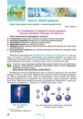 Тема 3. Хімічні реакції
Хімічні перетворення, хімічні реакції є головним предметом хімії.
М.М. Семенов
§ 9. Необоротні та оборотні хімічні процеси.
Хімічна рівновага. Принцип Де Шательє
Після опрацювання параграфа ви зможете:
• пояснювати вплив різних чинників на зміщення хімічної рівноваги;
• наводити приклади необоротних та оборотних хімічних реакцій;
• розрізняти необоротні та оборотні хімічні реакції;
• характеризувати суть хімічної рівноваги;
• добирати умови зміщення хімічної рівноваги оборотних процесів на основі прин­
ципу Пе Шательє;
• висловлювати судження про значення принципу Ле Шательє в керуванні хіміч­
ними процесами.
Початкові уявлення про необоротні та оборотні хімічні процеси ви діс­
тали в 9 класі й, звісно, пам’ятаєте, що умовами перебігу до кінця (не­
оборотності) реакцій обміну між електролітами в розчині є утворення ма-
лодісоційованої речовини, зокрема осаду, води чи виділення газу.
Наведіть кілька прикладів необоротних реакцій обміну між електролітами в
розчинах, скориставшися таблицею «Розчинність кислот, основ, амфотерних
гідроксидів та солей у воді»1.
https://periodic-table-of-elements.ora/SOLUBILITY
Необоротні реакції відбуваються лише в одному напрямку аж до повної
витрати одного з реагентів. Наприклад, реакція горіння магнію необорот­
на. Вона триватиме доти, доки не витратиться весь магній або (якщо
реакція відбувається в закритій системі) кисень, який підтримує горіння
(рис. 9.1). Натомість оборотні реакції відбуваються одночасно у двох про­
тилежних напрямках - прямому та оберненому (рис. 9.2).
Рис. 9.1. Горіння
магнію
1 Її розміщено в Додатку.
І
9 *
+
a 9 9
Рис. 9.2. Схематичне зображення оборотної
реакції водню з йодом
38 Тема З
 