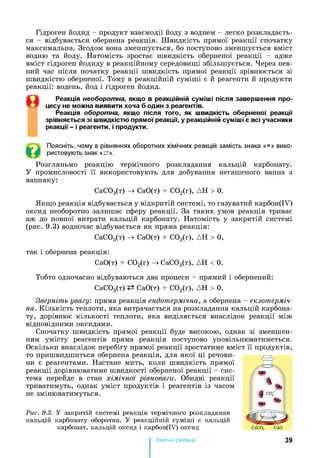Гідроген йодид - продукт взаємодії йоду з воднем - легко розкладаєть­
ся - відбувається обернена реакція. Швидкість прямої реакції спочатку
максимальна. Згодом вона зменшується, бо поступово зменшується вміст
водню та йоду. Натомість зростає швидкість оберненої реакції - адже
вміст гідроген йодиду в реакційному середовищі збільшується. Через пев­
ний час після початку реакції швидкість прямої реакції зрівнюється зі
швидкістю оберненої. Тому в реакційній суміші є й реагенти й продукти
реакції: водень, йод і гідроген йодид.
Реакція необоротна, якщ о в реакційній суміші після заверш ення про­
цесу не можна виявити хоча б один з реагентів.
Реакція оборотна, якщ о після того, як швидкість оберненої реакції
зрівняється зі швидкістю прямої реакції, у реакційній суміші є всі учасники
реакції - і реагенти, і продукти.
Поясніть, чому в рівняннях оборотних хімічних реакцій замість знака «=» вико­
ристовують знак «^±».
Розгляньмо реакцію термічного розкладання кальцій карбонату.
У промисловості її використовують для добування негашеного вапна з
вапняку:
СаСОз(т) -> СаО(т) + С02(г), ДН > 0.
Якщо реакція відбувається у відкритій системі, то газуватий карбон(ІУ)
оксид необоротно залишає сферу реакції. За таких умов реакція триває
аж до повної витрати кальцій карбонату. Натомість у закритій системі
(рис. 9.3) водночас відбувається як пряма реакція:
СаС03(т) -> СаО(т) + С02(г), ДН > 0,
так і обернена реакція:
СаО(т) + С02(г) -> СаСОз(т), ДН < 0.
Тобто одночасно відбуваються два процеси - прямий і обернений:
СаС03(т) СаО(т) + С02(г), ДН > 0.
Зверніть увагу: пряма реакція ендотермічна, а обернена - екзотерміч­
на. Кількість теплоти, яка витрачається на розкладання кальцій карбона­
ту, дорівнює кількості теплоти, яка виділяється внаслідок реакції між
відповідними оксидами.
Спочатку швидкість прямої реакції буде високою, однак зі зменшен­
ням умісту реагентів пряма реакція поступово уповільнюватиметься.
Оскільки внаслідок перебігу прямої реакції зростатиме вміст її продуктів,
то пришвидшиться обернена реакція, для якої ці речови­
ни є реагентами. Настане мить, коли швидкість прямої
реакції дорівнюватиме швидкості оберненої реакції - сис­
тема перейде в стан хімічної рівноваги. Обидві реакції
триватимуть, однак уміст продуктів і реагентів із часом
не змінюватимуться.
Рис. 9.3. У закритій системі реакція термічного розкладання
кальцій карбонату оборотна. У реакційній суміші є кальцій
карбонат, кальцій оксид і карбон(ІУ) оксид
Хімічні реакціі 39
 