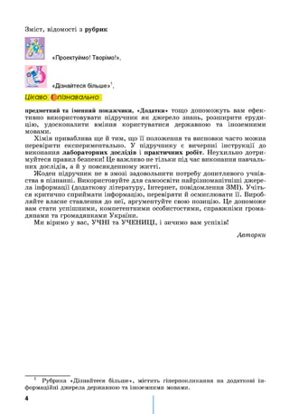 Зміст, відомості з рубрик
«Проектуймо! Творімо!»,
«Дізнайтеся більше»1,
Цікаво і пізнавально
предметний та іменний покажчики, «Додатки» тощо допоможуть вам ефек­
тивно використовувати підручник як джерело знань, розширити еруди­
цію, удосконалити вміння користуватися державною та іноземними
мовами.
Хімія приваблива ще й тим, що її положення та висновки часто можна
перевірити експериментально. У підручнику є вичерпні інструкції до
виконання лабораторних дослідів і практичних робіт. Неухильно дотри­
муйтеся правил безпеки! Це важливо не тільки під час виконання навчаль­
них дослідів, а й у повсякденному житті.
Жоден підручник не в змозі задовольнити потребу допитливого учнів­
ства в пізнанні. Використовуйте для самоосвіти найрізноманітніші джере­
ла інформації (додаткову літературу, Інтернет, повідомлення ЗМІ). Учіть­
ся критично сприймати інформацію, перевіряти й осмислювати її. Вироб­
ляйте власне ставлення до неї, аргументуйте свою позицію. Це допоможе
вам стати успішними, компетентними особистостями, справжніми грома­
дянами та громадянками України.
Ми віримо у вас, УЧНІ та УЧЕНИЦІ, і зичимо вам успіхів!
Авторки
1 Рубрика «Дізнайтеся більше», містить гіперпокликання на додаткові ін­
формаційні джерела державною та іноземними мовами.
4
 
