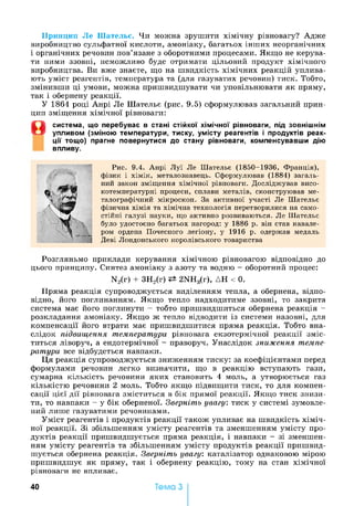 Принцип Ле Шательє. Чи можна зрушити хімічну рівновагу? Адже
виробництво сульфатної кислоти, амоніаку, багатьох інших неорганічних
і органічних речовин пов’язане з оборотними процесами. Якщо не керува­
ти ними ззовні, неможливо буде отримати цільовий продукт хімічного
виробництва. Ви вже знаєте, що на швидкість хімічних реакцій уплива­
ють уміст реагентів, температура та (для газуватих речовин) тиск. Тобто,
змінивши ці умови, можна пришвидшувати чи уповільнювати як пряму,
так і обернену реакції.
У 1864 році Анрі Ле Шательє (рис. 9.5) сформулював загальний прин­
цип зміщення хімічної рівноваги:
0
система, що перебуває в стані стійкої хімічної рівноваги, під зовнішнім
упливом (зміною температури, тиску, умісту реагентів і продуктів реак­
ції тощ о) прагне повернутися до стану рівноваги, компенсувавши дію
впливу.
Рис. 9.4. Анрі Луї Ле Шательє (1850-1936, Франція),
фізик і хімік, металознавець. Сформулював (1884) загаль­
ний закон зміщення хімічної рівноваги. Досліджував висо­
котемпературні процеси, сплави металів, сконструював ме­
талографічний мікроскоп. За активної участі Ле Шательє
фізична хімія та хімічна технологія перетворилися на само­
стійні галузі науки, що активно розвиваються. Ле Шательє
було удостоєно багатьох нагород: у 1886 р. він став кавале­
ром ордена Почесного легіону, у 1916 р. одержав медаль
Деві Лондонського королівського товариства
Розгляньмо приклади керування хімічною рівновагою відповідно до
цього принципу. Синтез амоніаку з азоту та водню - оборотний процес:
N2(r) + ЗН2(г) 2NH3(r), ДН < 0.
Пряма реакція супроводжується виділенням тепла, а обернена, відпо­
відно, його поглинанням. Якщо тепло надходитиме ззовні, то закрита
система має його поглинути - тобто пришвидшиться обернена реакція -
розкладання амоніаку. Якщо ж тепло відводити із системи назовні, для
компенсації його втрати має пришвидшитися пряма реакція. Тобто вна­
слідок підвищення температури рівновага екзотермічної реакції зміс­
титься ліворуч, а ендотермічної - праворуч. Унаслідок зниження темпе­
ратури все відбудеться навпаки.
Ця реакція супроводжується зниженням тиску: за коефіцієнтами перед
формулами речовин легко визначити, що в реакцію вступають гази,
сумарна кількість речовини яких становить 4 моль, а утворюється газ
кількістю речовини 2 моль. Тобто якщо підвищити тиск, то для компен­
сації цієї дії рівновага зміститься в бік прямої реакції. Якщо тиск знизи­
ти, то навпаки - у бік оберненої. Зверніть увагу: тиск у системі зумовле­
ний лише газуватими речовинами.
Уміст реагентів і продуктів реакції також упливає на швидкість хіміч­
ної реакції. Зі збільшенням умісту реагентів та зменшенням умісту про­
дуктів реакції пришвидшується пряма реакція, і навпаки - зі зменшен­
ням умісту реагентів та збільшенням умісту продуктів реакції пришвид­
шується обернена реакція. Зверніть увагу: каталізатор однаковою мірою
пришвидшує як пряму, так і обернену реакцію, тому на стан хімічної
рівноваги не впливає.
40 Тема З
 