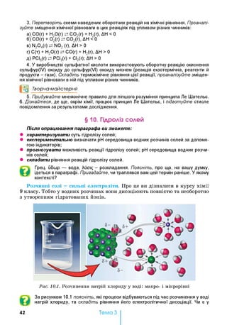 3. Перетворіть схеми наведених оборотних реакцій на хімічні рівняння. Проаналі­
зуйте зміщення хімічної рівноваги в цих реакціях під упливом різних чинників:
а) СО(г) + Н20(г) С 02(г) + Н2(г), ДН < 0
б) СО(г) + 0 2(г) С 02(г), ДН < 0
в) N20 4(r) N02 (г), ДН > 0
г) С(т) + Н20(г) СО(г) + Н2(г), ДН > 0
д) РСІ5(г) РСІ3(г) + СІ2(г); ДН > 0
4. У виробництві сульфатної кислоти використовують оборотну реакцію окиснення
сульфур(ІУ) оксиду до сульфур(УІ) оксиду киснем (реакція екзотермічна, реагенти й
продукти - гази). Складіть термохімічне рівняння цієї реакції, проаналізуйте зміщен­
ня хімічної рівноваги в ній під упливом різних чинників.
°0 Творча майстерня
5. Придумайте мнемонічне правило для ліпшого розуміння принципа Ле Шательє.
6. Дізнайтеся, де ще, окрім хімії, працює принцип Ле Шательє, і підготуйте стисле
повідомлення за результатами дослідження.
§10. Гідроліз солей
Після опрацювання параграфа ви зможете:
• характеризувати суть гідролізу солей;
• експериментально визначати pH середовища водних розчинів солей за допомо­
гою індикаторів;
• прогнозувати можливість реакції гідролізу солей; pH середовища водних розчи­
нів солей;
• складати рівняння реакцій гідролізу солей.
Грец. ибшр — вода, Лиаі£ - розкладання. Поясніть, про що, на вашу думку,
ідеться в параграфі. Пригадайте, чи траплявся вам цей термін раніше. У якому
контексті?
Розчинні солі —сильні електроліти. Про це ви дізналися в курсу хімії
9 класу. Тобто у водних розчинах вони дисоціюють повністю та необоротно
з утворенням гідратованих йонів.
Рис. 10.1. Розчинення натрій хлориду у воді: макро- і мікрорівні
За рисунком 10.1 поясніть, які процеси відбуваються під час розчинення у воді
натрій хлориду, та складіть рівняння його електролітичної дисоціації. Чи є у
42 Тема З
 