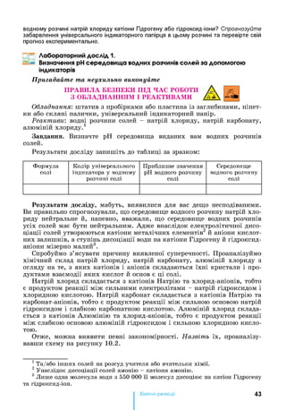 водному розчині натрій хлориду катіони Гідрогену або гідроксид-іони? Спрогнозуйте
забарвлення універсального індикаторного папірця в цьому розчині та перевірте свій
прогноз експериментально.
Лабораторний дослід 1.
Визначення pHсередовища водних розчинів солей за допомогою
індикаторів
Пригадайте та неухильно виконуйте
ПРАВИЛА БЕЗПЕКИ ПІД ЧАС РОБОТИ А
З ОБЛАДНАННЯМ І РЕАКТИВАМИ /Г і
Обладнання: штатив з пробірками або пластина із заглибинами, піпет­
ки або скляні палички, універсальний індикаторний папір.
Реактиви', водні розчини солей - натрій хлориду, натрій карбонату,
алюміній хлориду.1
Завдання. Визначте pH середовища виданих вам водних розчинів
солей.
Результати досліду запишіть до таблиці за зразком:
Формула
солі
Колір універсального
індикатора у водному
розчині солі
Приблизне значення
pH водного розчину
солі
Середовище
водного розчину
солі
Результати досліду, мабуть, виявилися для вас дещо несподіваними.
Ви правильно спрогнозували, що середовище водного розчину натрій хло­
риду нейтральне й, напевно, вважали, що середовище водних розчинів
усіх солей має бути нейтральним. Адже внаслідок електролітичної дисо­
ціації солей утворюються катіони металічних елементів2 й аніони кислот­
них залишків, а ступінь дисоціації води на катіони Гідрогену й гідроксид-
аніони мізерно малий3.
Спробуймо з’ясувати причину виявленої суперечності. Проаналізуймо
хімічний склад натрій хлориду, натрій карбонату, алюміній хлориду з
огляду на те, з яких катіонів і аніонів складаються їхні кристали і про­
дуктами взаємодії яких кислот й основ є ці солі.
Натрій хлорид складається з катіонів Натрію та хлорид-аніонів, тобто
є продуктом реакції між сильними електролітами - натрій гідроксидом і
хлоридною кислотою. Натрій карбонат складається з катіонів Натрію та
карбонат-аніонів, тобто є продуктом реакції між сильною основою натрій
гідроксидом і слабкою карбонатною кислотою. Алюміній хлорид склада­
ється з катіонів Алюмінію та хлорид-аніонів, тобто є продуктом реакції
між слабкою основою алюміній гідроксидом і сильною хлоридною кисло­
тою.
Отже, можна виявити певні закономірності. Назвіть їх, проаналізу­
вавши схему на рисунку 1 0 .2 .
1 Та/або інших солей на розсуд учителя або вчительки хімії.
2 Унаслідок дисоціації солей амонію - катіони амонію.
3 Лише одна молекула води з 550 000 її молекул дисоціює на катіон Гідрогену
та гідроксид-іон.
Хімічні реакціі 43
 