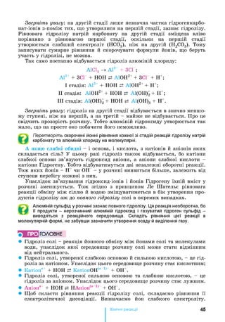 Зверніть увагу, на другій стадії лише незначна частка гідрогенкарбо-
нат-іонів з-поміж тих, що утворилися на першій стадії, зазнає гідролізу.
Рівновага гідролізу натрій карбонату на другій стадії зміщена вліво
порівняно з рівновагою першої стадії, оскільки на першій стадії
утворюється слабший електроліт (НС03), ніж на другій (Н2С03). Тому
записувати сумарне рівняння й скорочувати формули йонів, що беруть
участь у гідролізі, не можна.
Так само поетапно відбувається гідроліз алюміній хлориду:
А1С13 -> А13+ + ЗСГ;
А13+ + ЗСГ + НОН р. А10Н2++ ЗСГ + Н+;
І стадія: А13+ + НОН р А10Н2++ Н+;
II стадія: А10Н2++ НОН р А1(ОН) 2 + Н+;
III стадія: А1(ОН)2 + НОН р А1(ОН)3 + Н+.
Зверніть увагу, гідроліз на другій стадії відбувається в значно меншо­
му ступені, ніж на першій, а на третій - майже не відбувається. Про це
свідчить прозорість розчину. Тобто алюміній гідроксиду утворюється так
мало, що на просте око побачити його неможливо.
Перетворіть скорочені йонні рівняння кожної зі стадій реакцій гідролізу натрій
карбонату та алюміній хлориду на молекулярні.
А якщо слабкі обидві - і основа, і кислота, з катіонів й аніонів яких
складається сіль? У цьому разі гідроліз також відбувається, бо катіони
слабкої основи зв’язують гідроксид аніони, а аніони слабкої кислоти -
катіони Гідрогену. Тобто відбуватимуться дві незалежні оборотні реакції.
Тож яких йонів - Н+ чи ОН - у розчині виявиться більше, залежить від
ступеня перебігу кожної з них.
Унаслідок зв’язування гідроксид-іонів і йонів Гідрогену їхній вміст у
розчині зменшується. Тож згідно з принципом Ле Шательє рівновага
реакції обміну між сіллю й водою зміщуватиметься в бік утворення про­
дуктів гідролізу аж до повного гідролізу солі в окремих випадках.
Алюміній сульфід у розчині зазнає повного гідролізу. Ця реакція необоротна, бо
її продукти - нерозчинний алюміній гідроксид і газуватий гідроген сульфід -
виводяться з реакційного середовища. Складіть рівняння цієї реакції в
молекулярній формі, не забувши зазначити утворення осаду й виділення газу.
ПРО ГОЛОВНЕ
• Гідроліз солі - реакція йонного обміну між йонами солі та молекулами
води, унаслідок якої середовище розчину солі може стати відмінним
від нейтрального.
• Гідроліз солі, утвореної слабкою основою й сильною кислотою, - це гід­
роліз за катіоном. Унаслідок цього середовище розчину стає кислотним;
• Катіон"+ + НОН р КатіонОН(" 1)+ + ОН+.
• Гідроліз солі, утвореної сильною основою та слабкою кислотою, - це
гідроліз за аніоном. Унаслідок цього середовище розчину стає лужним.
• Аніон" + НОН р НАніон(" Х) + ОН .
• Щоб скласти рівняння реакції гідролізу солі, складаємо рівняння її
електролітичної дисоціації. Визначаємо йон слабкого електроліту.
Хімічні реакціі 45
 