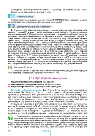 Записуємо йонне рівняння реакції гідролізу за участі цього йона.
Визначаємо середовище розчину солі.
Ш Перевірте себе
1. Перетворіть розповідні речення рубрики ПРО ГОЛОВНЕ на питальні. Чи може­
те ви відповісти на ці запитання без допомоги підручника?
Застосуйте свої знання й уміння
2. Спрогнозуйте характер середовища у водних розчинах цинк сульфату, літій
сульфіду, ферум(ІІІ) хлориду, калій карбонату, натрій етаноату. Складіть рівняння
відповідних реакцій. 3. Проаналізуйте інформацію: 1) алюміній сульфід добувають на­
гріванням суміші алюмінію із сіркою та зберігають у щільно закоркованій посудині. За
зберігання на повітрі він перетворюється на розпливчасту масу з неприємним запахом
тухлих яєць; 2) якщо у водний розчин цинк хлориду занурити цинкову пластинку, по­
чнуть виділятися бульбашки газу; 3) унаслідок зливання водних розчинів натрій карбо­
нату та ферум(ІІІ) хлориду випадає бурий осад і виділяється газ; 4) середовище вод­
ного розчину мила (пригадайте його хімічний склад) лужне. Поясніть ці явища, скла­
діть рівняння відповідних реакцій на підтвердження своїх міркувань. 4. Поясніть, до­
бавляння яких речовин до розчину ферум(ІІІ) хлориду підсилить його гідроліз:
а) хлоридна кислота; б) натрій гідроксид; в) магній хлорид; г) натрій карбонат. Відпо­
відь обґрунтуйте. 5. У таблиці розчинності на місці купрум(ІІ) карбонату прочерк.
Лише в 1959 році цю речовину добули за особливих умов - 150 °С в атмосфері вугле­
кислого газу під тиском 60-80 атм. Поясніть, чому не можна добути цю сіль реакцією
йонного обміну в розчині. 6. Порівняйте відомі вам реакції гідролізу за участі органіч­
них і неорганічних речовин. Відповідь оформте як таблицю або діаграму Венна.
°о Творча майстерня
7. Складіть сенкан «Гідроліз» або/та мнемонічне правило, що дає змогу передба­
чити характер середовища водного розчину певної солі.
§ 11. Про гідроліз докладніше
Після опрацювання параграфа ви зможете:
• пояснювати вплив різних чинників на гідроліз солей;
• обґрунтовувати вплив гідролізу солей на pH ґрунтів.
Гідроліз —оборотна реакція. Тож її перебігом можна керувати згідно з
принципом Ле Шательє. Гідроліз солей - процес, обернений реакції ней­
тралізації, унаслідок якої утворюються сіль та вода. Реакція нейтраліза­
ції екзотермічна, тож гідроліз є ендотермічним процесом. Одним з реаген­
тів у реакціях гідролізу є вода, тому розбавляння розчину солі зміщує
рівновагу в бік утворення продуктів, тобто підсилює гідроліз.
Унаслідок гідролізу в розчині солі утворюється надлишок катіонів Гід­
рогену (у якому випадку?) або гідроксид-іонів (у якому випадку?). Якщо
один з продуктів гідролізу солі залишає сферу реакції, хімічна рівновага
також зсувається праворуч - гідроліз посилюється. Це властиво солям
слабких, летких і нестійких кислот - карбонатної, сульфідної, сульфітної.
©
1. Спрогнозуйте, підсилиться чи послабиться гідроліз солі, здатної до нього,
унаслідок нагрівання її розчину. 2. Поясніть: а) чому для добування реакцією
обміну солей слабких основ або слабких кислот потрібно використовувати хо­
лодні концентровані розчини реагентів; б) добавлянням до сольового розчину лугу або
сильної кислоти можна посилити або послабити гідроліз солі. Наведіть приклади.
3. На прикладі натрій карбонату поясніть, чому внаслідок кип’ятіння його розчину
46 Тема З
 