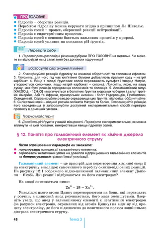 ГО Л О В Н Е
• Гідроліз - оборотна реакція.
• Перебігом гідролізу можна керувати згідно з принципом Ле Шательє.
• Гідроліз солей - процес, обернений реакції нейтралізації.
• Гідроліз є ендотермічним процесом.
• Гідроліз солей є основою багатьох важливих процесів у природі.
• Гідроліз солей упливає на показник pH ґрунтів.
1. Перетворіть розповідні речення рубрики ПРО ГОЛОВНЕ на питальні. Чи може­
те ви відповісти на ці запитання без допомоги підручника?
2. Класифікуйте реакцію гідролізу за ознакою оборотності та тепловим ефектом.
3. Поясніть, для чого під час кип’ятіння білизни добавляють пральну соду - натрій
карбонат. 4. Якщо в складі ґрунтових солей переважають сульфат і хлорид Натрію,
утворюються солончаки, якщо натрій карбонат - солонці. Поясніть, якою, на вашу
думку, має бути реакція середовища солончаків та солонців. 5. Алюмокалієвий галун
[KAI(S04)2 ■12Н20] накопичується в болотних ґрунтах морських узбереж і дельт тропі­
ків Америки, Азії та Африки, приморських низовин і боліт Нідерландів, Прибалтики,
Скандинавії. Спрогнозуйте реакцію середовища цих ґрунтів, відповідь обґрунтуйте.
6. Силікатний клей - водний розчин силікатів Натрію та Калію. Спрогнозуйте реакцію
його середовища й запропонуйте доступний експериментальний спосіб перевірки
прогнозу в домашніх умовах.
°0 Творча майстерня
6. Дослідіть pH ґрунтів у вашій місцевості. Перевірте експериментально, як можна
вплинути на цей показник, використавши явище гідролізу солей.
§ 12. Поняття про гальванічний елемент як хімічне джерело
електричного струму
Після опрацювання параграфа ви зможете:
• пояснювати принцип дії гальванічного елемента;
• оцінювати негативний уплив на довкілля відпрацьованих гальванічних елементів
та дотримуватися правил їхньої утилізації.
Гальванічний елемент - це пристрій для перетворення хімічної енергії
на електричну внаслідок самочинного перебігу окисно-відновних реакцій.
На рисунку 12.1 зображено мідно-цинковий гальванічний елемент Даніе-
ля - Якобі. Які реакції відбуваються на його електродах?
На аноді окиснюється цинк:
Унаслідок цього атоми Цинку перетворюються на йони, які переходять
у розчин, а цинковий анод розчиняється, його маса зменшується. Звер­
ніть увагу, що анод у гальванічному елементі є негативним електродом
(за рахунок електронів, отриманих від атомів Цинку) на відміну від про­
цесу електролізу, де його підключено до позитивного полюса зовнішнього
джерела електричного струму.
? ! Застосуйте свої знання й уміння
Zn° - 2е = Zn2+.
48 Тема З
 