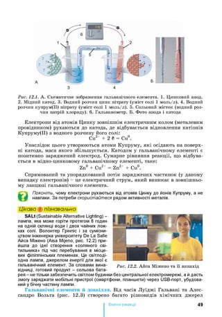 Рис. 12.1. А . Схематичне зображення гальванічного елемента. 1. Цинковий анод.
2. Мідний катод. 3. Водний розчин цинк нітрату (уміст солі 1 моль/л). 4. Водний
розчин купрум(ІІ) нітрату (уміст солі 1 моль/л). 5. Сольовий місток (водний роз­
чин натрій хлориду). 6. Гальванометр. Б. Фото анода і катода
Електрони від атомів Цинку зовнішнім електричним колом (металевим
провідником) рухаються до катода, де відбувається відновлення катіонів
Купруму(ІІ) з водного розчину його солі:
Си2+ + 2 е = Си°.
Унаслідок цього утворюються атоми Купруму, які осідають на поверх­
ні катода, маса якого збільшується. Катодом у гальванічному елементі є
позитивно заряджений електрод. Сумарне рівняння реакції, що відбува­
ється в мідно-цинковому гальванічному елементі, таке:
Zn° + Cu2+ = Zn2+ + Cu°.
Спрямований та упорядкований потік заряджених частинок (у даному
випадку електронів) - це електричний струм, який виникає в зовнішньо­
му ланцюзі гальванічного елемента.
Поясніть, чому електрони рухаються від атомів Цинку до йонів Купруму, а не
навпаки. За потреби скористайтеся рядом активності металів.
Цікаво і пізнавально
SALt (Sustainable Alternative Lighting) -
лампа, яка може горіти протягом 8 годин
на одній склянці води і двох чайних лож­
ках солі. Волонтер Грінпіс і за сумісни­
цтвом інженерка університету De La Salle
Айса Міжено (Aisa Mijeno, рис. 12.2) при­
йшла до ідеї створення «соляного сві­
тильника» під час перебування в місце­
вих філіппінських племенах. Це світлоді-
одна лампа, джерелом енергії для якої є
гальванічний елемент. За словами вина­
хідниці, готовий продукт - сольова бата­
рея - не тільки забезпечить світлом будинки без центральної електромережі, а й дасть
змогу заряджати мобільні пристрої (смартфони, планшети) через USB-порт, убудова-
ний у бічну частину лампи.
Гальванічні елементи й довкілля. Від часів Луїджі Гальвані та Алес-
сандро Вольта (рис. 12.3) створено багато різновидів хімічних джерел
Хімічні реакції 49
 