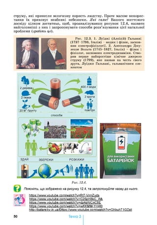 струму, які принесли величезну користь людству. Проте масове викорис­
тання їх приховує неабиякі небезпеки. Які саме? Вашого життєвого
досвіду цілком достатньо, щоб, проаналізувавши рисунок 12.4, назвати
найголовніші з них і запропонувати способи розв’язування цієї нагальної
проблеми (зробіть це).
Рис. 12.3. 1. Луїджі (Алоїзій) Гальвані
(1737-1798, Італія) - медик і фізик, заснов­
ник електрофізіології. 2. Алессандро Джу-
зеппе Вольта (1745-1827, Італія) - фізик і
фізіолог, засновник електродинаміки. Ство­
рив перше найпростіше хімічне джерело
струму (1799), яке назвав на честь свого
друга, Луїджи Гальвані, гальванічним еле­
ментом
400 я води2 дерева
2 кроти2 їжаки
20 м ґрунту повітря
способи
Рис. 12.4.
Поясніть, що зображено на рисунку 12.4, та запропонуйте назву до нього.
httos://www.youtube.com/watch?v=Rt7-VrmZuds
https://www.voutube.com/watch?v=C26pH8kC Wk
httos://www.youtube.com/watch?v=dz4pNICnC8E
https://www.voutube.com/watch?v=wKKMM-YH4tO
htto://batareikv.in.ua/Bttos://www.voutube.com/watch?v=GhbuhT1GDpl
50 Тема 3
 