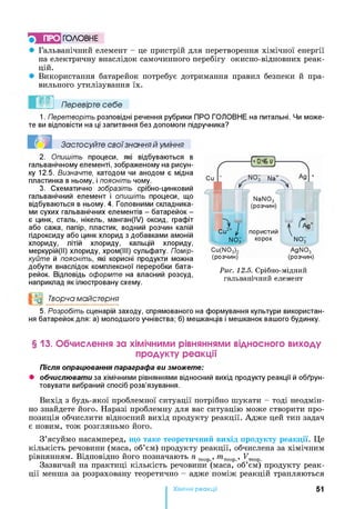ПРО ГО Л О В Н Е
• Гальванічний елемент - це пристрій для перетворення хімічної енергії
на електричну внаслідок самочинного перебігу окисно-відновних реак­
цій.
• Використання батарейок потребує дотримання правил безпеки й пра­
вильного утилізування їх.
Перевірте себе
1. Перетворіть розповідні речення рубрики ПРО ГОЛОВНЕ на питальні. Чи може­
те ви відповісти на ці запитання без допомоги підручника?
Застосуйте свої знання й уміння
2. Опишіть процеси, які відбуваються в
гальванічному елементі, зображеному на рисун­
ку 12.5. Визначте, катодом чи анодом є мідна
пластинка в ньому, і поясніть чому.
3. Схематично зобразіть срібно-цинковий
гальванічний елемент і опишіть процеси, що
відбуваються в ньому. 4. Головними складника­
ми сухих гальванічних елементів - батарейок -
є цинк, сталь, нікель, манган(ІУ) оксид, графіт
або сажа, папір, пластик, водний розчин калій
гідроксиду або цинк хлорид з добавками амоній
хлориду, літій хлориду, кальцій хлориду,
меркурій(ІІ) хлориду, хром(ІІІ) сульфату. Помір­
куйте й поясніть, які корисні продукти можна
добути внаслідок комплексної переробки бата­
рейок. Відповідь оформте на власний розсуд,
наприклад як ілюстровану схему.
N aN 03
(розчин)
І
Cu2+ 1 пористий
(Q
+
NOJ корок NOi
C u(N 03)2 A g N 0 3
(розчин) (розчин)
Рис. 12.5. Срібно-■мідний
гальванічний елемент
°0 Творча майстерня
5. Розробіть сценарій заходу, спрямованого на формування культури використан­
ня батарейок для: а) молодшого учнівства; б) мешканців і мешканок вашого будинку.
§ 13. Обчислення за хімічними рівняннями відносного виходу
продукту реакції
Після опрацювання параграфа ви зможете:
• обчислювати за хімічними рівняннями відносний вихід продукту реакції й обґрун­
товувати вибраний спосіб розв’язування.
Вихід з будь-якої проблемної ситуації потрібно шукати - тоді неодмін­
но знайдете його. Наразі проблемну для вас ситуацію може створити про­
позиція обчислити відносний вихід продукту реакції. Адже цей тип задач
є новим, тож розгляньмо його.
З’ясуймо насамперед, що таке теоретичний вихід продукту реакції. Це
кількість речовини (маса, об’єм) продукту реакції, обчислена за хімічним
рівнянням. Відповідно його позначають п теор, т теор , FT
Зазвичай на практиці кількість речовини (маса, об’єм) продукту реак­
ції менша за розраховану теоретично - адже поміж реакцій трапляються
Хімічні реакціі 51
 
