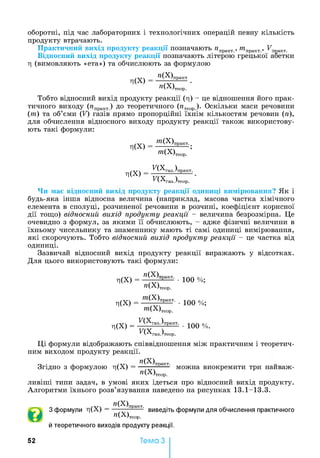 оборотні, під час лабораторних і технологічних операцій певну кількість
продукту втрачають.
Практичний вихід продукту реакції позначають лпракт., отпракт., Ц,еакт.
Відносний вихід продукту реакції позначають літерою грецької абетки
ц (вимовляють «ета») та обчислюють за формулою
Л(Х)
^'(Х)практ
»(Х)теор. ‘
Тобто відносний вихід продукту реакції (ц) - це відношення його прак­
тичного виходу (ипракт.) до теоретичного (ПТеор.)- Оскільки маси речовини
(от) та об’єми (V) газів прямо пропорційні їхнім кількостям речовин (л),
для обчислення відносного виходу продукту реакції також використову­
ють такі формули:
Л(Х)
^'(Х)практ-^
™(Х)теор. ’
Л(Х)
п х газ,)
п х газ.)
газ./практ.
теор.
Чи має відносний вихід продукту реакції одиниці вимірювання? Як і
будь-яка інша відносна величина (наприклад, масова частка хімічного
елемента в сполуці, розчиненої речовини в розчині, коефіцієнт корисної
дії тощо) відносний вихід продукту реакції - величина безрозмірна. Це
очевидно з формул, за якими її обчислюють, - адже фізичні величини в
їхньому чисельнику та знаменнику мають ті самі одиниці вимірювання,
які скорочують. Тобто відносний вихід продукту реакції - це частка від
одиниці.
Зазвичай відносний вихід продукту реакції виражають у відсотках.
Для цього використовують такі формули:
Л(Х)
Л(Х)
Л(Х) =
»(Х)П
»(Х)теор.
^(Х)практ.
™(Х)теор.
^(Хгаз_)практ_
^(Хгаз.)теор.
100 %;
100 %;
• 100 % .
Ці формули відображають співвідношення між практичним і теоретич­
ним виходом продукту реакції.
Згідно з формулою Г|(Х)
»(Х)практ.
------------- можна виокремити три наиваж-
»(Х)теор.
ливіші типи задач, в умові яких ідеться про відносний вихід продукту.
Алгоритми їхнього розв’язування наведено на рисунках 13.1-13.3.
З формули ц(Х )
»(Х)практ. . ,
—-г—------- виведіть формули для обчислення практичного
Я(Х)Теор.
й теоретичного виходів продукту реакції.
52 Тема З
 
