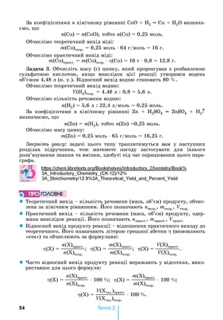 Зя коефіцієнтами в хімічному рівнянні CuO + Н2 —Си ~Ьн 20 визнача­
ємо, що
«(Си) = «(СиО), тобто «(Си) = 0,25 моль.
Обчислімо теоретичний вихід міді:
«?(Си)теор = 0,25 моль •64 г/моль = 16 г.
Обчислімо практичний вихід міді:
«?-(Си)ПраКТ. = от(Си)теор •T|(Cu) = 16 г •0,8 = 12,8 г.
Задача 3. Обчисліть масу (г) цинку, який прореагував з розбавленою
сульфатною кислотою, якщо внаслідок цієї реакції утворився водень
об’ємом 4,48 л (н. у.). Відносний вихід водню становить 80 %.
Обчислімо теоретичний вихід водню:
F(H2)Teop. = 4,48 л : 0,8 = 5,6 л.
Обчислімо кількість речовини водню:
«(Н2) = 5,6 л : 22,4 л/моль = 0,25 моль.
За коефіцієнтами в хімічному рівнянні Zn + H2S04 — ZnS04 + H2t
визначаємо, що
«(Zn) = «(Н2), тобто «(Zn) =0,25 моль.
Обчислімо масу цинку:
«?(Zn) = 0,25 моль •65 г/моль = 16,25 г.
Зверніть увагу: задачі цього типу траплятимуться вам у наступних
розділах підручника, тож матимете нагоду застосувати для їхнього
розв’язування знання та вміння, здобуті під час опрацювання цього пара­
графа.
https://chem.libretexts.ora/Bookshelves/lntroductorv Chemistrv/Book%
3A_lntroductory_Chemistry_(CK-12)/12%
3A_Stoichiometry/12.9%3A_Theoretical_Yield_and_Percent_Yield
■> ПРО ГО Л О В Н Е
• Теоретичний вихід - кількість речовини (маса, об’єм) продукту, обчис­
лена за хімічним рівнянням. Його позначають « т , «?теор , FTeop
• Практичний вихід - кількість речовини (маса, об’єм) продукту, одер­
жана внаслідок реакції. Його позначають « практ., «?п т _, FnpaKT>
• Відносний вихід продукту реакції - відношення практичного виходу до
теоретичного. Його позначають літерою грецької абетки ц (вимовляють
«ета») та обчислюють за формулами:
Л(Х)
» ( Х )практ.
» ( Х )теор.
; л(Х)
«?(Х):практ
«?(Х),
л(Х)
теор.
Я Х )практ,
ПХ)теор. •
• Часто відносний вихід продукту реакції виражають у відсотках, вико­
риставши для цього формули:
Л(Х) = ” (Х)практ- •100 %; ц(Х) = ОТ(Х)практ- •100 %;
»(Х)теор. w.(X)Teop
(Х) = п х газ,)практ, _
F(Xra3.)Te0p.
Тема З5 4
 