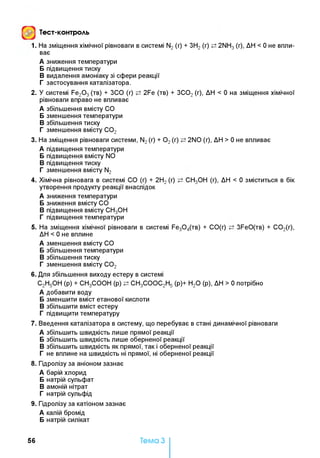 Тест-контроль
1. На зміщення хімічної рівноваги в системі N2 (г) + ЗН2 (г) 2NH3 (г), ДН < 0 не впли­
ває
А зниження температури
Б підвищення тиску
В видалення амоніаку зі сфери реакції
Г застосування каталізатора.
2. У системі Fe20 3(тв) + ЗСО (г) 2Fe (тв) + ЗС02(г), ДН < 0 на зміщення хімічної
рівноваги вправо не впливає
А збільшення вмісту СО
Б зменшення температури
В збільшення тиску
Г зменшення вмісту С02
3. На зміщення рівноваги системи, N2(г) + 0 2(г) 2NO (г), ДН > 0 не впливає
А підвищення температури
Б підвищення вмісту N0
В підвищення тиску
Г зменшення вмісту N2
4. Хімічна рівновага в системі СО (г) + 2Н2(г) СН3ОН (г), ДН < 0 зміститься в бік
утворення продукту реакції внаслідок
А зниження температури
Б зниження вмісту СО
В підвищення вмісту СН3ОН
Г підвищення температури
5. На зміщення хімічної рівноваги в системі Fe30 4(TB) + СО(г) 3FeO(TB) + С 02(г),
ДН < 0 не вплине
А зменшення вмісту СО
Б збільшення температури
В збільшення тиску
Г зменшення вмісту С02
6. Для збільшення виходу естеру в системі
С2Н5ОН (р) + СН3СООН (р) СН3СООС2Н5 (р)+ Н20 (р), ДН > 0 потрібно
А добавити воду
Б зменшити вміст етанової кислоти
В збільшити вміст естеру
Г підвищити температуру
7. Введення каталізатора в систему, що перебуває в стані динамічної рівноваги
А збільшить швидкість лише прямої реакції
Б збільшить швидкість лише оберненої реакції
В збільшить швидкість як прямої, так і оберненої реакції
Г не вплине на швидкість ні прямої, ні оберненої реакції
8. Гідролізу за аніоном зазнає
А барій хлорид
Б натрій сульфат
В амоній нітрат
Г натрій сульфід
9. Гідролізу за катіоном зазнає
А калій бромід
Б натрій силікат
56 Тема З
 