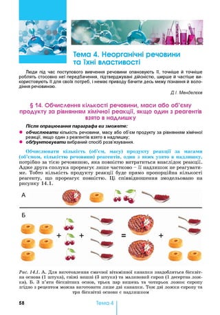 Люди під час поступового вивчення речовини опановують її, точніше й точніше
роблять стосовно неї передбачення, підтверджувані дійсністю, ширше й частіше ви­
користовують її для своїх потреб, і немає приводу бачити десь межу пізнання й воло­
діння речовиною.
Д.І. Менделєєв
§ 14. Обчислення кількості речовини, маси або об’єму
продукту за рівнянням хімічної реакції, якщо один з реагентів
взято в надлишку
Після опрацювання параграфа ви зможете:
• обчислювати кількість речовини, масу або об’єм продукту за рівнянням хімічної
реакції, якщо один з реагентів взято в надлишку;
• обґрунтовувати вибраний спосіб розв’язування.
Обчислювати кількість (об’єм, масу) продукту реакції за масами
(об’ємом, кількістю речовини) реагентів, один з яких узято в надлишку,
потрібно за тією речовиною, яка повністю витратиться внаслідок реакції.
Адже друга сполука прореагує лише частково - її надлишок не реагувати­
ме. Тобто кількість продукту реакції буде прямо пропорційна кількості
реагенту, що прореагує повністю. Ці співвідношення змодельовано на
рисунку 14.1.
Рис. 14.1. А . Для виготовлення смачної вітамінної канапки знадобляться бісквіт­
на основа (1 штука), свіжі вишні (3 штуки) та малиновий сироп (1 десертна лож­
ка). Б. З п’яти бісквітних основ, трьох пар вишень та чотирьох ложок сиропу
згідно з рецептом можна виготовити лише дві канапки. Тож дві ложки сиропу та
три бісквітні основи є надлишком
58 Тема 4
 