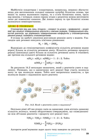 Майбутнім кондитерам і кондитеркам, наприклад, неважко збагнути:
якщо для виготовлення солодкої канапки потрібні бісквітна основа, три
вишні та ложка малинового сиропу, то з п’яти бісквітних основ, трьох
пар вишень і чотирьох ложок сиропу згідно з рецептом можна виготовити
лише дві повноцінні канапки. Дві ложки сиропу та три бісквітні основи
залишаться невикористаними.
Цікаво і пізнавально
Стехіометрія (від дав.-грец. choi/ ciov - елемент та рстрсіу - вимірювати) - розділ
хімії про кількісні співвідношення реагентів у хімічних реакціях. Співвідношення кіль­
костей реагентів, що дорівнюють співвідношенням коефіцієнтів у стехіометричному
рівнянні реакції, називають стехіометричними.
З огляду на здобуті уявлення розгляньмо реакцію азоту з воднем. Уза-
ємодію цих речовин описують хімічним рівнянням:
N2 + ЗН2 = 2NH3.
Відповідно до стехіометричних коефіцієнтів кількість речовини водню
втричі більша за кількість речовини азоту. Кількість речовини продукту
реакції (амоніаку) удвічі більша за кількість речовини азоту й становить
дві третини від кількості речовини водню:
n(N2) : л(Н2) : n(NH3) = 1 : 3 : 2 . Тобто
n(NH3) = |л(Н2) = 2«(N2)
За рисунком 14.2 нескладно визначити, який з реагентів узято в над­
лишку. Очевидно, що в одиничному акті реакції бере участь молекула
азоту та три молекули водню. Тобто азот витратиться повністю, а три
молекули водню є надлишком цього реагенту
Рис. 14.2. Який з реагентів узято в надлишку?
Оскільки рівні об’єми різних газів за однакових умов містять однакову
кількість молекул, можна обґрунтовано стверджувати, що співвідношен­
ня між об’ємами реагентів і продукту цієї реакції такі:
F(N2) : F(H2) : F(NH3) = 1 : 3 : 2 . Тобто
F(NH3) = | f (H2) = 2F(N2)
Алгоритм розв’язування задач цього типу наведено на рисунку 14.3.
59
властивості
 