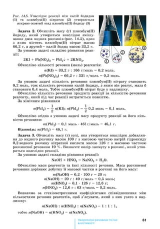 Рис. 14.5. Унаслідок реакції між калій йодидом
(1) та плюмбум(ІІ) нітратом (2) утворюється
яскраво-жовтий осад плюмбум(ІІ) йодиду (3)
Задача 2. Обчисліть масу (г) плюмбум(ІІ)
йодиду, який утвориться внаслідок змішу­
вання двох водних розчинів (рис. 14.5), один
з яких містить плюмбум(ІІ) нітрат масою
66,2 г, а другий - калій йодид масою 33,2 г.
За умовою задачі складімо рівняння реак­
ції:
2КІ + Pb(N03)2 = РЬІ2І + 2KN03.
Обчислімо кількості речовин (моль) реагентів:
п(КІ) = 33,2 г : 166 г/моль = 0,2 моль.
n(Pb(N03)2) = 66,2 г : 331 г/моль = 0,2 моль.
За умовою задачі кількість речовини плюмбум(ІІ) нітрату становить
0 ,2 моль, тож кількість речовини калій йодиду, з яким він реагує, мала б
становити 0,4 моль. Тобто плюмбум(ІІ) нітрат буде у надлишку.
Обчислімо кількість речовини продукту реакції за кількістю речовини
реагенту, який під час реакції витратиться повністю.
За хімічним рівнянням
п(РЬІ2) = п(КІ); п(РЬІ2) = — 0,2 моль = 0,1 моль.
Сі &
Обчислімо згідно з умовою задачі масу продукту реакції за його кіль­
кістю речовини:
нг(РЬІ2) = 0,1 моль •461г/моль = 46,1 г.
Відповідь: нг(РЬІ2) = 46,1 г.
Задача 3. Обчисліть масу (г) солі, яка утвориться внаслідок добавлян­
ня до водного розчину масою 100 г з масовою часткою натрій гідроксиду
0 ,2 водного розчину нітратної кислоти масою 126 г з масовою часткою
розчиненої речовини 10 %. Визначте колір лакмусу в розчині, який утво­
риться внаслідок реакції.
За умовою задачі складімо рівняння реакції:
NaOH + HN03 = NaN03 + Н20.
Обчислімо маси реагентів та їхні кількості речовин. Маса розчиненої
речовини дорівнює добутку її масової частки в розчині на його масу:
m(NaOH) = 0,2 •100 г = 20 г;
n(NaOH) = 20 г : 40 г/моль = 0,5 моль;
m(HN03) = 0,1 •126 г = 12,6 г;
n(HN03) = 12,6 г : 63 г/моль = 0,2 моль.
Визначмо за стехіометричними коефіцієнтами співвідношення між
кількостями речовин реагентів, щоб з’ясувати, який з них узято в над­
лишку:
n(NaOH) : n(HN03) : n(NaN03) = 1 : 1 : 1 ,
тобто n(NaOH) = n(HN03) = n(NaN03).
61
властивості
 