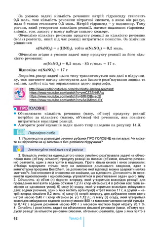 За умовою задачі кількість речовини натрій гідроксиду становить
0,5 моль, тож кількість речовини нітратної кислоти, з якою він реагує,
мала б також становити 0,5 моль. Натрій гідроксид - у надлишку. Тому
розчин, який утвориться внаслідок реакції, матиме надлишок гідроксид-
аніонів, тож лакмус у ньому набуде синього кольору.
Обчислімо кількість речовини продукту реакції за кількістю речовини
(моль) реагенту, який під час реакції витратиться повністю. За хімічним
рівнянням
n(NaNOg) = n(HN03), тобто n(NaN03) = 0,2 моль.
Обчислімо згідно з умовою задачі масу продукту реакції за його кіль­
кістю речовини:
m(NaN03) = 0,2 моль •85 г/моль = 17 г.
Відповідь: m(NaN03) = 17 г
Зверніть увагу: задачі цього типу траплятимуться вам далі в підручни­
ку, тож матимете нагоду застосувати для їхнього розв’язування знання та
вміння, здобуті під час опрацювання цього параграфа.
http://www.redlandstudios.com/chemistrv-limitina-reactant/
https://www.voutube.com/watch?v=vmCZ2ShhBAw
https://www.voutube.com/watch?v=6MHSBs-ed2l
https://www.voutube.com/watch?v=vAe2Mlmol_BY
5 ПРО ГО Л О В Н Е
• Обчислювати кількість речовини (масу, об’єму) продукту реакції
потрібно за кількістю (масою, об’ємом) тієї речовини, яка повністю
витратиться внаслідок реакції.
• Алгоритм розв’язування задач цього типу наведено на рисунку 14.3.
Перевірте себе
1. Перетворіть розповідні речення рубрики ПРО ГОЛОВНЕ на питальні. Чи може­
те ви відповісти на ці запитання без допомоги підручника?
Застосуйте свої знання й уміння
2. Більшість учнівства одинадцятого класу сумлінно розв’язувала задачі на обчис­
лення маси (об’єму, кількості) продукту реакції за масами (об’ємом, кількістю речови­
ни) реагентів, один з яких узято в надлишку. Проте кілька юнаків і юнок зауважили:
«Навіщо марнувати стільки часу на виконання домашнього завдання, адже є
комп’ютерна програма BestChem, за допомогою якої відповіді можна одержати майже
миттєво?». їхні опоненти й опонентки не знайшли, що відповісти. Допоможіть їм пере­
конати однокласників і однокласниць управлятися в розв’язуванні задач цього типу.
3. Обчисліть: а) об’єм (л) гідроген хлориду, який утвориться внаслідок реакції, для
проведення якої взято водень об’ємом 1,2 л і хлор об’ємом 2,4 л (об’єми всіх газів ви­
міряно за однакових умов); б) масу (г) осаду, який утвориться внаслідок змішування
двох водних розчинів, один з яких містить аргентум(І) нітрат масою 17 г, а другий - на­
трій хлорид кількістю 0,2 моль; в) масу (г) натрій хлориду, для добування якого взято
натрій масою 0,46 г і хлор об’ємом (н. у.) 1,12 л.; г) масу (г) осаду, який утвориться
внаслідок змішування водного розчину масою 800 гз масовою часткою натрій сульфа­
ту 0,142 з водним розчином масою 400 г з масовою часткою барій нітрату 26,1 %.
4. Складіть і розв’яжіть задачі на обчислення кількості речовини (маси, об’єму) про­
дукту реакції за кількістю речовини (масами, об’ємами) реагентів, один з яких узято в
62 Тема 4
 