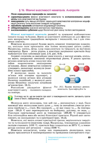 § 16. Фізичні властивості неметалів. Алотропія
Після опрацювання параграфа ви зможете:
• характеризувати фізичні властивості неметалів та встановлювати залеж­
ність їхніх властивостей від будови;
• пояснювати суть явища алотропії; відмінності властивостей алотропних модифі­
кацій Оксигену їхнім кількісним складом та будовою;
• наводити приклади алотропних модифікацій Оксигену;
• обґрунтовувати значення алотропних перетворень;
• висловлювати судження щодо біологічної ролі озону та його застосування.
Фізичні властивості неметалів розмаїті та зумовлені особливостями
їхнього складу та будови. Знати ці властивості необхідно як для ефектив­
ного використання традиційних матеріалів і технологій, так і для ство­
рення новітніх.
Неметали молекулярної будови мають невисокі температури плавлен­
ня, оскільки сили притягання між їхніми молекулами досить слабкі.
Наприклад, кисень, фтор, хлор скраплюються та тверднуть за від’ємних
температур. Бром - летка рідина, а внаслідок нагрівання кристалів йоду
відбувається їхня сублімація (див. § 8 , рис. 8 .6 ).
Інертні елементи за звичайних умов існують у вигляді атомів, оскіль­
ки мають завершений зовнішній енергетичний рівень. У решти простих
речовин-неметалів атоми сполучені між
собою ковалентними неполярними
зв’язками. Деякі неметалічні елементи
утворюють двохатомні молекули (наве­
діть кілька прикладів).
У молекулах водню та галогенів
зв’язки між атомами ординарні, у
молекулі кисню зв’язок між атомами
Оксигену подвійний, у молекулі азоту
атоми Нітрогену сполучені потрійним
зв’язком (рис. 16.1).
Розгляньмо докладніше фізичні
властивості азоту - головного складни­
ка повітря.
З огляду на те, що ви знаєте про азот з повсякденного життя, заповніть прога­
лини в тексті, наведеному далі.
Молекула азоту неполярна, тож цей газ ... розчиняється у воді. Сили
взаємодії між молекулами азоту дуже ..., тому за звичайних умов ця речо­
вина перебуває в ... стані. Він прозорий, ..., не має смаку та .... За темпера­
тури -195,8 °С азот перетворюється на безбарвну, рухливу, як вода, ....
Унаслідок кристалізації азоту за температури -209,86 °С утворюється
біла снігоподібна маса або великі білосніжні кристали. Рідкий азот засто­
совують як охолоджувач та в кріотерапії (рис. 16.2).
Неметали, які мають атомні кристалічні ґратки, вирізняються твердіс­
тю та тугоплавкістю (поясніть чому). Наприклад, температура плавлення
силіцію становить 1410 °С, кристали бору плавляться за 2075 °С, а темпе­
ратура кипіння цієї речовини - понад 3500 °С.
Неметали непластичні, поміж них переважають діелектрики, хоча
зрідка трапляються й напівпровідники та провідники електричного стру-
69
властивості
Н— Н о — о
Рис. 16.1. Будова молекул деяких
неметалів. Ідентифікуйте їх
 