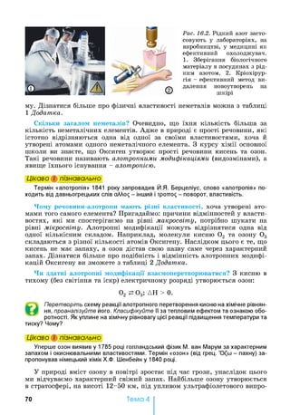 Рис. 16.2. Рідкий азот засто­
совують у лабораторіях, на
виробництві, у медицині як
ефективний охолоджувач.
1. Зберігання біологічного
матеріалу в посудинах з рід­
ким азотом. 2. Кріохірур-
гія - ефективний метод ви­
далення новоутворень на
шкірі
му. Дізнатися більше про фізичні властивості неметалів можна з таблиці
1 Додатка.
Скільки загалом неметалів? Очевидно, що їхня кількість більша за
кількість неметалічних елементів. Адже в природі є прості речовини, які
істотно відрізняються одна від одної за своїми властивостями, хоча й
утворені атомами одного неметалічного елемента. З курсу хімії основної
школи ви знаєте, що Оксиген утворює прості речовини кисень та озон.
Такі речовини називають алотропними модифікаціями (видозмінами), а
явище їхнього існування - алотропією.
Цікаво і пізнавально
Термін «алотропія» 1841 року запровадив Й.Я. Берцеліус, слово «алотропія» по­
ходить від давньогрецьких слів ahhoq - інший і тротто^ - поворот, властивість.
Чому речовини-алотропи мають різні властивості, хоча утворені ато­
мами того самого елемента? Пригадаймо: причини відмінностей у власти­
востях, які ми спостерігаємо на рівні макросвіту, потрібно шукати на
рівні мікросвіту. Алотропні модифікації можуть відрізнятися одна від
одної кількісним складом. Наприклад, молекули кисню 02 та озону 0 3
складаються з різної кількості атомів Оксигену. Наслідком цього є те, що
кисень не має запаху, а озон дістав свою назву саме через характерний
запах. Дізнатися більше про подібність і відмінність алотропних модифі­
кацій Оксигену ви зможете з таблиці 2 Додатка.
Чи здатні алотропні модифікації взаємоперетворюватися? З кисню в
тихому (без світіння та іскр) електричному розряді утворюється озон:
02 0 3; ДН > 0.
Перетворіть схему реакції алотропного перетворення кисню на хімічне рівнян-
ня, проаналізуйте його. Класифікуйте її за тепловим ефектом та ознакою обо­
ротності. Як уплине на хімічну рівновагу цієї реакції підвищення температури та
тиску? Чому?
Цікаво і пізнавально
Уперше озон виявив у 1785 році голландський фізик М. ван Марум за характерним
запахом і окиснювальними властивостями. Термін «озон» (від грец. - пахну) за­
пропонував німецький хімік Х.Ф. Шенбейн у 1840 році.
У природі вміст озону в повітрі зростає під час грози, унаслідок цього
ми відчуваємо характерний свіжий запах. Найбільше озону утворюється
в стратосфері, на висоті 12-50 км, під упливом ультрафіолетового випро­
70 Тема 4
 