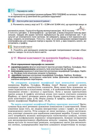 Перевірте себе
1. Перетворіть розповідні речення рубрики ПРО ГОЛОВНЕ на питальні. Чи може­
те ви відповісти на ці запитання без допомоги підручника?
I I Застосуйте свої знання й уміння
2. Розчинність озону у воді за 0 °С - 0,394 кг/м3(0,494 л/кг), що вдесятеро вища за
©
розчинність кисню. Порівняйте будову молекул кисню (рис. 16.2) та озону 168
й поясніть цей факт. 3. Електрофільтр - це пристрій, у якому очищення газів від аеро­
зольних, твердих або рідких частинок відбувається під дією електричних сил. У ре­
зультаті дії електричного поля частинки, які набувають заряду в полі коронного роз­
ряду, осідають на електродах. Поясніть, чому: а) не рекомендовано використовувати
електрофільтри для очищення повітря в музеях; б) тиглі, у яких плавлять золото, ви­
готовляють з графіту.
и0 Творча майстерня
5. Розробіть для молодшого учнівства сценарій театралізованої вистави «Озон:
користь і шкода» та втільте його в життя.
§ 17. Фізичні властивості та алотропія Карбону, Сульфуру,
Фосфору
Після опрацювання параграфа ви зможете:
• характеризувати фізичні властивості простих речовин Карбону, Сульфуру, Фос­
фору та встановлювати залежність їхніх властивостей від будови;
• пояснювати відмінності властивостей алотропних модифікацій Сульфуру, Карбо­
ну, Фосфору їхнім кількісним складом та будовою;
• наводити приклади алотропних модифікацій Сульфуру, Карбону, Фосфору;
• обґрунтовувати застосування неметалів їхніми фізичними властивостями та
значення алотропних перетворень.
Чи утворюють алотропні модифікації інші неметалічні елементи,
наприклад Карбон, Сульфур, Фосфор тощо? Явище алотропії досить
поширене поміж неметалічних елементів. Воно може бути зумовлене не
лише відмінністю в кількісному складі, а й особливостями взаємного роз­
ташування атомів і молекул у кристалах. Хоча у вузлах кристалічних
ґраток алмазу й графіту містяться атоми того самого хімічного елемента
Карбону, ці прості речовини мають різну будову кристалічних ґраток та
різні властивості (див. § 8 ). Окрім алмазу й графіту, відомі й інші ало­
тропні модифікації Карбону (рис. 17.1).
Чи мають алотропні модифікації Карбону практичне значення? Засто­
сування будь-якої речовини зумовлене комплексом її властивостей. Певні
уявлення щодо того, як людина використовує алмаз і графіт, ви маєте з
повсякденного життя. Утім алмази не лише матеріал, з якого виготовля­
ють коштовні діаманти для оздоблення ювелірних виробів. Сучасні техно­
логії потребують великих монокристалів синтетичних алмазів, елітних
алмазних шліфувальних порошків і мікропорошків. Алмазні інструменти
для високопродуктивного оброблення металів і каменю, буріння, видобу­
вання вугілля та геологічної розвідки, полірувальні пасти для високоточ­
ної оптики, суперпрецизійні верстати алмазного мікроточіння та поліру­
72 Тема 4
 