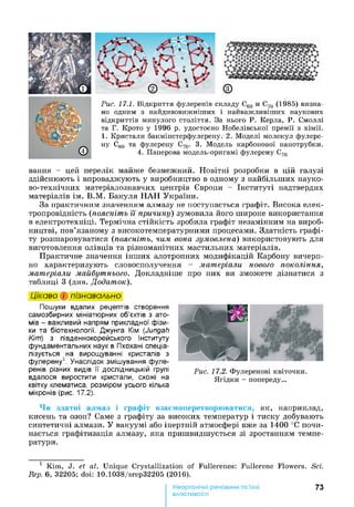 Рис. 17.1. Відкриття фулеренів складу С60 и С70 (1985) визна­
но одним з найдивовижніших і найважливіших наукових
відкриттів минулого століття. За нього Р. Керла, Р. Смоллі
та Г. Крото у 1996 р. удостоєно Нобелівської премії з хімії.
1. Кристали бакмінстерфулерену. 2. Моделі молекул фулере-
ну С60 та фулерену С70. 3. Модель карбонової нанотрубки.
4. Паперова модель-оригамі фулерену С70
вання - цей перелік майже безмежний. Новітні розробки в цій галузі
здійснюють і впроваджують у виробництво в одному з найбільших науко­
во-технічних матеріалознавчих центрів Європи - Інституті надтвердих
матеріалів ім. В.М. Бакуля НАН України.
За практичним значенням алмазу не поступається графіт. Висока елек­
тропровідність (поясніть її причину) зумовила його широке використання
в електротехніці. Термічна стійкість зробила графіт незамінним на вироб­
ництві, пов’язаному з високотемпературними процесами. Здатність графі­
ту розшаровуватися (поясніть, чим вона зумовлена) використовують для
виготовлення олівців та різноманітних мастильних матеріалів.
Практичне значення інших алотропних модифікацій Карбону вичерп­
но характеризують словосполучення - матеріали нового покоління,
матеріали майбутнього. Докладніше про них ви зможете дізнатися з
таблиці 3 (див. Додаток).
Цікаво і пізнавально
Пошуки вдалих рецептів створення
самозбирних мініатюрних об’єктів з ато­
мів - важливий напрям прикладної фізи­
ки та біотехнології. Джунга Кім (Jungah
Кіт) з південнокорейського Інституту
фундаментальних наук в Пхохані спеціа­
лізується на вирощуванні кристалів з
фулерену1. Унаслідок змішування фуле­
ренів різних видів її дослідницькій групі
вдалося виростити кристали, схожі на
квітку клематиса, розміром усього кілька
мікронів (рис. 17.2).
Чи здатні алмаз і графіт взаємоперетворюватися, як, наприклад,
кисень та озон? Саме з графіту за високих температур і тиску добувають
синтетичні алмази. У вакуумі або інертній атмосфері вже за 1400 °С почи­
нається графітизація алмазу, яка пришвидшується зі зростанням темпе­
ратури.
1 Kim, J. et аі. Unique Crystallization of Fullerenes: Fullerene Flowers. Sci.
Rep. 6, 32205; doi: 10.1038/srep32205 (2016).
73
властивості
 