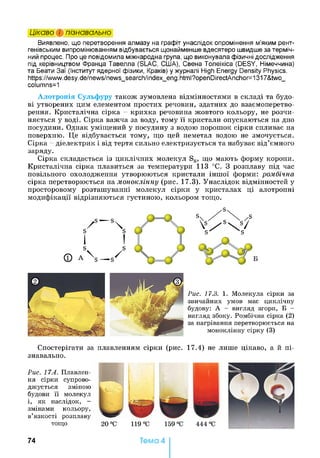 Цікаво і пізнавально
Виявлено, що перетворення алмазу на графіт унаслідок опромінення м’яким рент­
генівським випромінюванням відбувається щонайменше вдесятеро швидше за терміч­
ний процес. Про це повідомила міжнародна група, що виконувала фізичні дослідження
під керівництвом Франца Тавелла (SLAC, С11ІА), Свена Толеїкіса (DESY, Німеччина)
та Беати Заї (Інститут ядерної фізики, Краків) у журналі High Energy Density Physics.
https://www.desy.de/news/news_search/index_eng.html?openDirectAnchor=1317&two_
columns=1
Алотропія Сульфуру також зумовлена відмінностями в складі та будо­
ві утворених цим елементом простих речовин, здатних до взаємоперетво­
рення. Кристалічна сірка - крихка речовина жовтого кольору, не розчи­
няється у воді. Сірка важча за воду, тому її кристали опускаються на дно
посудини. Однак уміщений у посудину з водою порошок сірки спливає на
поверхню. Це відбувається тому, що цей неметал водою не змочується.
Сірка - діелектрик і від тертя сильно електризується та набуває від’ємного
заряду.
Сірка складається із циклічних молекул S8, що мають форму корони.
Кристалічна сірка плавиться за температури 113 °С. З розплаву під час
повільного охолодження утворюються кристали іншої форми: ромбічна
сірка перетворюється жамоноклінну (рис. 17.3). Унаслідок відмінностей у
просторовому розташуванні молекул сірки у кристалах ці алотропні
модифікації відрізняються густиною, кольором тощо.
Рис. 17.3. 1. Молекула сірки за
звичайних умов має циклічну
будову: А - вигляд згори, Б -
вигляд збоку. Ромбічна сірка (2)
за нагрівання перетворюється на
моноклінну сірку (3)
Спостерігати за плавленням сірки (рис. 17.4) не лише цікаво, а й пі­
знавально.
Рис. 17.4. Плавлен­
ня сірки супрово­
джується зміною
будови її молекул
і, як наслідок, -
змінами кольору,
в’язкості розплаву
тощо
7 4 Тема 4
 