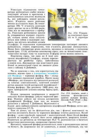 Унаслідок підвищення темпе­
ратури руйнуються слабкі міжмо­
лекулярні зв’язки в кристалах і
вивільняються циклічні молекули
S8, які набувають певної рухли­
вості. В’язкість цього розплаву
менша за в’язкість води. За темпе­
ратури 195 °С в’язкість розплаву
сірки зростає чи не в 10 0 0 0 разів,
тому він не виливається з пробір­
ки. Унаслідок руйнування циклів
S8 утворюються відкриті структу­
ри, кінцеві атоми яких сполуча­
ються між собою в полімерні лан­
цюги, що містять мільйони атомів
Сульфуру. З подальшим підвищенням температури полімерні ланцюги
руйнуються, стають коротшими, тож в’язкість розплаву зменшується.
Якщо його температуру різко знизити, виливши в посудину з холодною
водою (рис. 17.5), дістанемо пластичну сірку, яка за механічними влас­
тивостями нагадує гуму чи пластилін: її форму легко можна змінити.
Пластична сірка, так само як й інші ало­
тропні модифікації Сульфуру, згодом перетво­
рюється на ромбічну сірку, найстійкішу
з-поміж них. Докладніше про властивості ром­
бічної та моноклінної сірки ви зможете дізна­
тися з таблиці 4 Додатка.
Чи не кожному з тих, хто користується сір­
никами, відома одна з алотропних модифіка­
цій Фосфору - червоний фосфор. Він - склад­
ник намазки сірникової коробки. Проте назву
«Фосфор», що походить від грецького срсоасророЕ,
та означає «світлоносний», хімічний елемент
дістав завдяки іншій алотропній модифікації -
білому фосфору. Цю речовину 1869 року від­
крив гамбурзький алхімік-аматор Бранд (рис.
17.6).
Згодом тривалим нагріванням у закритій
посудині білого фосфору добули червоний фос­
фор. Пізніше добули ще кілька алотропних
модифікацій Фосфору (про них ви можете
дізнатися з таблиці 1 Додатка). Відмінності в
будові двох найважливіших алотропних модифікацій Фосфору легко зро­
зуміти з рисунка (17.7).
Тож не дивно, що як фізіологічна дія, так і фізичні властивості та
хімічна активність білого та червоного фосфору істотно різняться. Білий
фосфор - дуже отруйний, червоний - малотоксичний. Зовні білий фосфор
схожий на парафін, м’який, його легко деформувати, розрізати ножем.
Плавиться ця речовина за температури 44,2 °С, розчиняється в багатьох
органічних розчинниках, наприклад сірковуглеці.
Натомість червоний фосфор розчиняється лише в розплавлених свинці
та бісмуті. За нагрівання він не плавиться, а зазнає сублімації, під час
75
властивості
Рис. 17.6. Алхімік, який у
пошуках філософського
каменю відкрив фосфор.
Джозеф Райт (Райт з Дер­
бі), 1771 рік
 