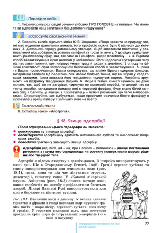 Перевірте себе
1. Перетворіть розповідні речення рубрики ПРО ГОЛОВНЕ на питальні. Чи може­
те ви відповісти на ці запитання без допомоги підручника?
Застосуйте свої знання й уміння
2. Поясніть вислів відомого хіміка Ю.В. Ходакова. «Якщо зважити на природу сил,
які має подолати гранильник алмазів, його професію можна було б віднести до хіміч­
них». 3. Доповніть пораду домашньому умільцю: «Щоб виготовити пластилін, у роз­
плавлений віск добавляють розплав каніфолі та трохи пігменту. У цю рідку суміш ули­
вають розплавлену сірку, яка, так само як і каніфоль, надає пластиліну ...». 4. Відомий
спосіб завантажування сірки насипом у напіввагони. Його недоліком є утворення пилу
під час завантаження, що погіршує умови праці й шкодить довкіллю. З огляду на фі­
зичні властивості сірки запропонуйте безпечніший спосіб її завантажування. 5. Ірина
та Вадим посперечалися. Вадим стверджував, що алхімік Брандт одержав фосфор,
випаривши залишок від перегонки сечі масою близько тонни, яку він зібрав у солдат­
ських казармах. Ірина вважала його твердження недолугим жартом. Наведіть аргу­
менти на підтримку твердження Вадима. 6. Якщо в темній кімнаті сірником не дуже
сильно, так, щоб він не загорівся, чиркнути по сірниковій коробці, то деякий час на
тертці коробки, складником намазки якої є червоний фосфор, буде видно білий світ­
ний слід. Поясніть це явище. 7. Сірковуглець - леткий розчинник, що легко випарову­
ється. Спрогнозуйте, що відбудеться, якщо просочити розчином білого фосфору в
сірковуглеці аркуш паперу й залишити його на повітрі.
°0 Творча майстерня
8. Складіть сенкан «Алотропія».
§ 18. Явище адсорбції
Після опрацювання цього параграфа ви зможете:
• пояснювати суть явища адсорбції;
• досліджувати адсорбційну здатність активованого вугілля та аналогічних лікар­
ських засобів;
• доводити практичну значущість явища адсорбції.
Адсорбція (від лат. ad - на, при і sorbeo - поглинаю) - явищ е поглинання
речовини з газуватого середовищ а чи розчину поверхневим шаром ріди­
ни або твердого тіла.
Адсорбція відома людству з давніх-давен, її широко використовують у
наші дні. Ще в Стародавньому Єгипті, Індії, Греції деревне вугілля та
глину використовували для очищення води (рис.
18.1), пива, вина та під час лікування отруєнь,
дизентерії, гепатиту тощо. У «Каноні лікарської
науки» Авіценна (рис. 18.2) описав методи вжи­
вання сорбентів як засобу профілактики багатьох
хвороб. Лікарі Давньої Русі використовували для
цього березове та кісткове вугілля.
Рис. 18.1. Очищення води в давнину. У велике глиняне
горнятко з дірками в споді насипали шар крупного гра­
вію, потім - шари піску, деревного вугілля, знов піску
й гравію. У горнятко наливали воду, яка поступово
проходила крізь шари фільтрувальних матеріалів і сті­
кала в посудину
77
властивості
 