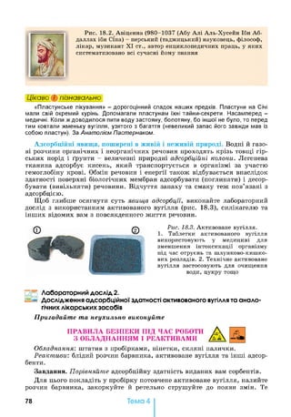 Рис. 18.2. Авіценна (980-1037 (Абу Алі Аль-Хусейн Ібн Аб-
даллах ібн Сіна) - перський (таджицький) науковець, філософ,
лікар, музикант XI ст., автор енциклопедичних праць, у яких
систематизовано всі сучасні йому знання
Цікаво і пізнавально
«Пластунське лікування» - дорогоцінний спадок наших предків. Пластуни на Січі
мали свій окремий курінь. Допомагали пластунам їхні тайни-секрети. Насамперед -
медичні. Коли ж доводилося пити воду застояну, болотяну, бо іншої не було, то перед
тим ковтали жменьку вугілля, узятого з багаття (невеликий запас його завжди мав із
собою пластун). За Анатолієм Пастернаком.
Адсорбційні явища, поширені в живій і неживій природі. Водні й газо­
ві розчини органічних і неорганічних речовин проходять крізь товщі гір­
ських порід і ґрунти - величезні природні адсорбційні колони. Легенева
тканина адсорбує кисень, який транспортується в організмі за участю
гемоглобіну крові. Обмін речовин і енергії також відбувається внаслідок
здатності поверхні біологічних мембран адсорбувати (поглинати) і десор-
бувати (вивільняти) речовини. Відчуття запаху та смаку теж пов’язані з
адсорбцією.
Щоб глибше осягнути суть явища адсорбції, виконайте лабораторний
дослід з використанням активованого вугілля (рис. 18.3), силікагелю та
інших відомих вам з повсякденного життя речовин.
Рис. 18.3. Активоване вугілля.
1. Таблетки активованого вугілля
використовують у медицині для
зменшення інтоксикації організму
під час отруєнь та шлунково-кишко­
вих розладів. 2. Технічне активоване
вугілля застосовують для очищення
води, цукру тощо
Лабораторний дослід 2.
Дослідження адсорбційної здатності активованого вугіллята анало­
гічнихлікарських засобів
Пригадайте та неухильно виконуйте
ПРАВИЛА БЕЗПЕКИ ПІД ЧАС РОБОТИ А
З ОБЛАДНАННЯМ І РЕАКТИВАМИ А Д
Обладнання: штатив з пробірками, піпетки, скляні палички.
Реактиви: блідий розчин барвника, активоване вугілля та інші адсор­
бенти.
Завдання. Порівняйте адсорбційну здатність виданих вам сорбентів.
Для цього покладіть у пробірку потовчене активоване вугілля, налийте
розчин барвника, закоркуйте й ретельно струшуйте до появи змін. Те
78 Тема 4
 