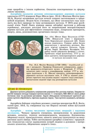 саме проробіть з іншим сорбентом. Опишіть спостереження та сформу­
люйте висновок.
Адсорбцію газуватих речовин свіжопрожареним деревним вугіллям
одночасно (1777) відкрили Карл Шеєле (рис. 18.4) і Фонтана Феліче (рис.
18.5). Відтоді активоване вугілля почали широко застосовувати в тради­
ційній медицині. Згодом було з’ясовано, що обсяг поглинутого газу зале­
жить від його природи та типу активованого вугілля. У 1875 році росій­
ський хімік Товій Ловіц відкрив явище адсорбції вугіллям у рідкому
середовищі, докладно дослідив його та запропонував використовувати
деревне вугілля для ефективного очищення води, лікарських препаратів,
спирту, вина, різноманітних органічних сполук тощо.
Рис. 18.4. Шеєле Карл Вільгельм (1742-
1786). Шведський хімік і фармацевт.
Член Королівської шведської АН . Хімію
вивчав самотужки. Уперше добув багато
неорганічних і органічних речовин. Від­
крив хімічні елементи Оксиген, Хлор,
Флуор, Барій, Молібден, Вольфрам. Роз­
робив спосіб добування фосфору з кісток.
Прибічник теорії флогістону. 1777 р. ви­
явив здатність свіжопрожареного деревно­
го вугілля поглинати гази
Рис. 18.5. Феліче Фонтана (1730-1805) - італійський хі­
мік і натураліст. Професор Пізанського університету, дирек­
тор природничо-історичного музею у Флоренції. У 1774 р.
визначив уміст кисню в атмосферному повітрі. 1777 р. від­
крив (одночасно з К. Шеєле) здатність свіжопрожареного
деревного вугілля поглинати гази. У 1782 р. виявив утво­
рення горючого газу (суміш водню і чадного газу) унаслідок
пропускання водяної пари над розжареним вугіллям
Цікаво і пізнавально
Деревне вугілля добувають нагріванням деревини без доступу повітря. Завдяки по­
ристій поверхні (площа поверхні вугілля масою 1 г становить 400-800 м2) воно добре
поглинає гази та розчинені речовини. Задля збільшення поглинальної здатності де­
ревне вугілля обробляють гарячою водяною парою. Таке вугілля називають активова­
ним.
Адсорбцію бойових отруйних речовин з повітря використав М.Д. Зелін-
ський (рис. 18.6, 1), створивши під час Першої світової війни вугільний
протигаз).
Адсорбція - основа численних промислових операцій і наукових
досліджень. Чимало процесів очищення, виокремлення та розділення
речовин, каталізу, техніки напівпровідників, медицини, будівництва,
оборонної галузі, криміналістики, захисту довкілля ґрунтуються на вико­
ристанні цього явища. Тобто застосування адсорбції в новітніх і традицій­
них технологіях слугує задоволенню потреб людини в духовних і матері­
альних цінностях, збереженню здоров’я тощо.
79
властивості
 