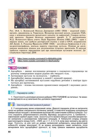 Рис. 18.6. 1. Зелінський Микола Дмитрович (1861-1953) - видатний хімік-
органік, уродженець м. Тирасполя. Фундатор наукової ніколи, академік РАН,
один з основоположників органічного каталізу та нафтохімії. Створив вугіль­
ний протигаз. Лауреат багатьох державних премій. 2. У дослідженнях
М.Д. Зелінського брала участь Лідія Карлівна Лієпіня (1891-1985) - одна з
перших жінок, які здобули докторський ступінь з хімії в СРСР, академікиня
АН Латвії. 3. Розалінд Франклін (1920-1958) - англійська біофізикіня й уче-
на-рентгенографиня, вивчала пористу структуру вугілля. Пізніше це дослі­
дження виявилося цінним для виготовлення сучасних протигазів. її наукові
здобутки сприяли зародженню ідеї про високоміцне вуглецеве волокно. До"
сліджувала структуру ДНК
https://www.voutube.com/watch?v=BAfoMXruUHA
https://www.voutube.com/watch?v=dilzXvwlz5U
^ ПРО ГО Л О В Н Е
• Адсорбція - явище поглинання речовини з газуватого середовища чи
розчину поверхневим шаром рідини або твердого тіла.
• Активоване вугілля та силікагель - сорбенти.
• Адсорбційні явища поширені в живій і неживій природі.
• На адсорбції активованим вугіллям отруйних речовин з повітря ґрун­
тується дія протигазу.
• Адсорбція - основа численних промислових операцій і наукових дослі­
джень.
Перевірте себе
1. Перетворіть розповідні речення рубрики ПРО ГОЛОВНЕ на питальні. Чи може­
те ви відповісти на ці запитання без допомоги підручника?
Застосуйте свої знання й уміння
2. У холодильнику виник неприємний запах. Дорослі порадили дітям не витрачати
гроші на купівлю спеціального поглинача запахів, а помістити всередину холодильної
камери кілька посудин з активованим вугіллям або шматочками хлібного м’якуша. Оці­
ніть слушність запропонованого способу. Відповідь аргументуйте. 3. Силікагель -
ефективний сорбент рідин і газів. Запропонуйте якомога більше способів використан­
ня силікагелю в різноманітних побутових ситуаціях. 4. Кобальт(ІІ) хлорид утворює
кристалогідрати складу СоСІ2 •лН20, де п = 1,2, 4, 5, 6, колір яких залежить від умісту
води. Поясніть: а) для чого до деяких силікагелей добавляють синьо-фіолетовий
кобальт(ІІ) хлорид моногідрат; б) як можна регенерувати такий силікагель після
вичерпання його адсорбційної здатності; в) чому тривале вживання адсорбентів
80 Тема 4
 