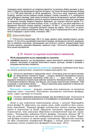 усередину може призвести до зниження імунітету та розладу обміну речовин в орга­
нізмі. 5. Шматочок активованого вугілля об’ємом 1 см3може поглинути амоніак об’ємом
(н. у.) у 180 разів більший за об’єм адсорбенту. Обчисліть масу технічного амоній
хлориду, масова частка домішок натрій хлориду у якому становить 5 %, необхідного
для добування амоніаку, який може поглинути шматок активованого вугілля об’ємом
10 см3. 6. Висока адсорбційна здатність волосся зумовлена його пористою структурою
та чималою площею активної поверхні. Виявлено, що людське волосся масою 7,5 г
може поглинути нафту об’ємом близько 10 мл. З огляду на те, що маса нафтового за­
бруднення Світового океану щорічно становить 10 млн т, обчисліть масу волосся,
потрібного для повного очищення Світового океану від нафти. Обчисліть, чи виста­
чить для цього волосся населення Землі, якщо за ріку середньому його маса, зістри-
жена в перукарні з однієї особи, становить 100 г.
°0 Творча майстерня
7. Підготуйте презентацію «Як я та люди навколо мене використовують адсор­
бенти». 8. Дослідіть адсорбційні властивості крейди, активованого вугілля, кукурудзя­
них чи вівсяних пластівців, наповнювача для котячого туалету, використавши водні
розчини чорнила, харчових барвників, одеколон тощо. Порівняйте адсорбційну здат­
ність різних адсорбентів.
§ 19. Окисні та відновні властивості неметалів
Після опрацювання цього параграфа ви зможете:
• складати рівняння, що підтверджують окисні властивості неметалів у реакціях з
воднем і металами та відновні властивості водню, вуглецю, силіцію в реакціях з
оксидами металічних елементів.
Загальні хімічні властивості неметалів зумовлені особливостями будо­
ви атомів неметалічних елементів (схарактеризуйте їх).
^  Заповніть прогалини в наведеному тексті. «Унаслідок цього всі прості речови-
ни неметалічних елементів (окрім ...) можуть виявляти окислювальні власти­
вості. Найсильнішим окисником поміж них є ... - адже атоми ... не здатні
віддавати електрони атомам інших хімічних елементів. Електронегативність ... менша
за електронегативність Флуору, але більша, ніж в інших неметалічних елементів. Тому
в реакціях з неметалами кисень - ... . Решта неметалів може виявляти в хімічних ре­
акціях як окисні, так і ... властивості».
Взаємодія з киснем - реакція, властива всім неметалам, за винятком
інертних газів і галогенів. Розгляньмо докладніше окиснення фосфору,
азоту, сірки, вуглецю та силіцію.
Складіть термохімічні рівняння реакцій, про які йтиметься далі. Розгляньте їх
з погляду окиснення-відновлення та класифікуйте за відомими вам ознаками.
Який із цих неметалів найактивніше реагує з киснем? Пригадайте,
білий фосфор Р4 зберігають під шаром води, щоби запобігти його повіль­
ному окисненню. Червоний фосфор окиснюється киснем повітря значно
важче й повільніше за білий. Продукти окиснення червоного фосфору
гігроскопічні, тому внаслідок зберігання в негерметичній тарі він «відси-
ріває». Температура займання білого фосфору становить близько 50 °С,
тож він може спалахнути від необережного натискання чи тертя. Черво­
ний фосфор спалахує за значно вищої температури. Продуктами окиснен­
ня обох алотропних модифікацій Фосфору є оксиди цього елемента. За
надлишку кисню утворюється фосфор(У) оксид (рис. 19.1).
81
властивості
 