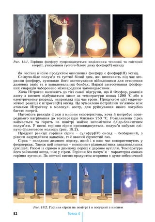 Рис. 19.1. Горіння фосфору супроводжується виділенням теплової та світлової
енергії, утворенням густого білого диму фосфор(У) оксиду
За нестачі кисню продуктом окиснення фосфору є фосфор(ІІІ) оксид.
Сліпучо-біле полум’я та густий білий дим, які виникають під час зго­
ряння фосфору, зумовили його застосування військовими для створення
димових завіс та в запалювальних бомбах. Наразі застосування фосфор­
них снарядів заборонено міжнародним законодавством.
Хоча Нітроген належить до тієї самої підгрупи, що й Фосфор, реакція
азоту з киснем відбувається лише за температури понад 1200 °С або в
електричному розряді, наприклад під час грози. Продуктом цієї ендотер­
мічної реакції є нітроген(ІІ) оксид. Це зумовлено потрійним зв’язком між
атомами Нітрогену в молекулі азоту, для руйнування якого потрібно
багато енергії.
Натомість реакція сірки з киснем екзотермічна, хоча й потребує попе­
реднього нагрівання до температури близько 250 °С. Розплавлена сірка
займається та горить на повітрі майже непомітним блідо-блакитним
полум’ям. У кисні горіння сірки пришвидшується, полум’я набуває слі­
пучо-фіолетового кольору (рис. 19.2).
Продукт реакції горіння сірки - сульфур(ІУ) оксид - безбарвний, з
різким задушливим запахом, так званий сірчистий газ.
Сірка - складник димного пороху, який і в наш час використовують у
феєрверках. Також цей неметал - компонент різноманітних запалювальних
сумішей. Разом із сіркою в димному поросі є деревне вугілля. Температура
його займання вища, ніж у сірки. Горіння без полум’я - характерна ознака
горіння вуглецю. За нестачі кисню продуктом згоряння є дуже небезпечний
Рис. 19.2. Горіння сірки на повітрі і в посудині з киснем
82 Тема 4
 