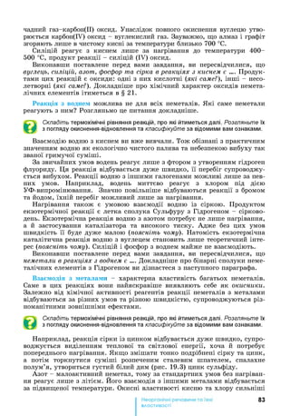 чадний газ-карбон(ІІ) оксид. Унаслідок повного окиснення вуглецю утво­
рюється карбон(ІУ) оксид - вуглекислий газ. Зауважмо, що алмаз і графіт
згоряють лише в чистому кисні за температури близько 700 °С.
Силіцій реагує з киснем лише за нагрівання до температури 400-
500 °С, продукт реакції - силіцій (IV) оксид.
Виконавши поставлене перед вами завдання, ви пересвідчилися, що
вуглець, силіцій, азот, фосфор та сірка в реакціях з киснем є .... Продук­
тами цих реакцій є оксиди: одні з них кислотні (які саме?), інші - несо-
летворні (які саме?). Докладніше про хімічний характер оксидів немета-
лічних елементів ітиметься в § 2 1 .
Реакція з воднем можлива не для всіх неметалів. Які саме неметали
реагують з ним? Розгляньмо це питання докладніше.
Складіть термохімічні рівняння реакцій, про які йтиметься далі. Розгляньте їх
з погляду окиснення-відновлення та класифікуйте за відомими вам ознаками.
Взаємодію водню з киснем ви вже вивчали. Тож обізнані з практичним
значенням водню як екологічно чистого палива та небезпекою вибуху так
званої гримучої суміші.
За звичайних умов водень реагує лише з фтором з утворенням гідроген
флуориду. Ця реакція відбувається дуже швидко, її перебіг супроводжу­
ється вибухом. Реакції водню з іншими галогенами можливі лише за пев­
них умов. Наприклад, водень миттєво реагує з хлором під дією
УФ-випромінювання. Значно повільніше відбуваються реакції з бромом
та йодом, їхній перебіг можливий лише за нагрівання.
Нагрівання також є умовою взаємодії водню із сіркою. Продуктом
екзотермічної реакції є летка сполука Сульфуру з Гідрогеном - сірково­
день. Екзотермічна реакція водню з азотом потребує не лише нагрівання,
а й застосування каталізатора та високого тиску. Адже без цих умов
швидкість її буде дуже малою (поясніть чому). Натомість екзотермічна
каталітична реакція водню з вуглецем становить лише теоретичний інте­
рес (поясніть чому). Силіцій і фосфор з воднем майже не взаємодіють.
Виконавши поставлене перед вами завдання, ви пересвідчилися, що
неметали в реакціях з воднем є .... Докладніше про бінарні сполуки неме-
талічних елементів з Гідрогеном ви дізнаєтеся з наступного параграфа.
Взаємодія з металами - характерна властивість багатьох неметалів.
Саме в цих реакціях вони найяскравіше виявляють себе як окисники.
Залежно від хімічної активності реагентів реакції неметалів з металами
відбуваються за різних умов та різною швидкістю, супроводжуються різ­
номанітними зовнішніми ефектами.
Складіть термохімічні рівняння реакцій, про які йтиметься далі. Розгляньте їх
з погляду окиснення-відновлення та класифікуйте за відомими вам ознаками.
Наприклад, реакція сірки із цинком відбувається дуже швидко, супро­
воджується виділенням теплової та світлової енергії, хоча й потребує
попереднього нагрівання. Якщо змішати тонко подрібнені сірку та цинк,
а потім торкнутися суміші розпеченим сталевим шпателем, спалахне
полум’я, утвориться густий білий дим (рис. 19.3) цинк сульфіду.
Азот - малоактивний неметал, тому за стандартних умов без нагріван­
ня реагує лише з літієм. Його взаємодія з іншими металами відбувається
за підвищеної температури. Окисні властивості кисню та хлору сильніші
83
властивості
 