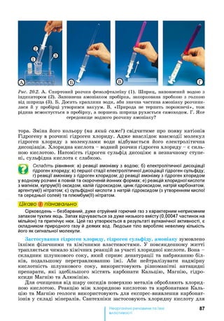Рис. 20.2. А . Спиртовий розчин фенолфталеїну (1). Шприц, наповнений водою з
індикатором (2). Заповнена амоніаком пробірка, закоркована пробкою з голкою
від шприца (3). Б. Досить краплини води, аби значна частина амоніаку розчини­
лася й у пробірці утворився вакуум. В. «Природа не терпить порожнечі», тож
рідина всмоктується в пробірку, а поршень шприца рухається самоходом. Г. Яке
середовище водного розчину амоніаку?
тора. Зміна його кольору (на який саме?) свідчитиме про появу катіонів
Гідрогену в розчині гідроген хлориду. Адже внаслідок взаємодії молекул
гідроген хлориду з молекулами води відбувається його електролітична
дисоціація. Хлоридна кислота - водний розчин гідроген хлориду - є силь­
ною кислотою. Натомість гідроген сульфід дисоціює в незначному ступе­
ні, сульфідна кислота є слабкою.
©
Складіть рівняння: а) реакції амоніаку з водою; б) електролітичної дисоціації
гідроген хлориду; в) першої стадії електролітичної дисоціації гідроген сульфіду;
г) реакції амоніаку з гідроген хлоридом; д) реакції амоніаку з гідроген хлоридом
у водному розчині в повній та скороченій йонних формах; е) реакцій хлоридноїкислоти
з магнієм, купрум(ІІ) оксидом, калій гідроксидом, цинк гідроксидом, натрій карбонатом,
аргентум(І) нітратом; є) сульфідної кислоти з натрій гідроксидом (з утворенням кислої
та середньої солей) та плюмбум(ІІ) нітратом.
Цікаво і пізнавально
Сірководень - безбарвний, дуже отруйний горючий газ з характерним неприємним
запахом тухлих яєць. Запах відчувається за дуже низького вмісту (0,00047 частинок на
мільйон) та пригнічує нюх. Цей газ утворюється в результаті вулканічної активності, є
складником природного газу й деяких вод. Людське тіло виробляє невелику кількість
його як сигнальної молекули.
Застосування гідроген хлориду, гідроген сульфіду, амоніаку зумовлено
їхніми фізичними та хімічними властивостями. У повсякденному житті
трапляється чимало хімічних реакцій за участі хлоридної кислоти. Вона -
складник шлункового соку, який сприяє денатурації та набряканню біл­
ків, подальшому перетравлюванню їжі. Аби нейтралізувати надмірну
кислотність шлункового соку, використовують різноманітні антацидні
препарати, які здебільшого містять карбонати Кальцію, Магнію, гідро­
ксиди Магнію та Алюмінію.
Для очищення від шару оксидів поверхню металів обробляють хлорид-
ною кислотою. Реакцію між хлоридною кислотою та карбонатами Каль­
цію та Магнію геологи використовують для експрес-виявлення карбонат-
іонів у складі мінералів. Сантехніки застосовують хлоридну кислоту для
87
властивості
 