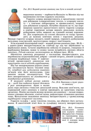 Рис. 20.3. Водний розчин амоніаку має бути в кожній аптечці!
видалення накипу - карбонатів Кальцію та Магнію під час
промивання системи парового опалення.
Гідроген хлорид використовують в органічному синтезі
для добування хлорорганічних сполук, а хлоридну кисло­
ту - у хімічних лабораторіях та промисловості, зокрема
для добування хлоридів. Потрібно зважати на те, що пере­
вищення гранично припустимого вмісту гідроген хлориду
в повітрі спричиняє катари верхніх дихальних шляхів,
руйнування зубів, виразки на слизовій носової порожни­
ни. Дія хлороводню на слизові оболонки та шкіру призво­
дить до важких хімічних опіків і порушень дихання.
Викиди гідроген хлориду шкодять живій природі, сприяють руйнуванню
металевих конструкцій, архітектурних споруд і пам’ятників.
Усім відомий нашатирний спирт - водний розчин амоніаку (рис. 20.3) -
з давніх-давен використовували як слабкий луг під час обробляння та
фарбування вовни. Сучасні виробництва нейлону й капрону, очищення й
фарбування бавовни, вовни та шовку також потребують значних обсягів
амоніаку. Рідкий амоніак застосовують як добриво (рис. 20.4).
Здатність амоніаку реагувати з кислотами використовують для
виробництва нітрогеновмісних добрив - амоній нітрату, амоній сульфату,
сечовини (карбаміду) тощо. У нафтохі­
мічній промисловості амоніаком ней­
тралізують кислі відходи виробництва.
Під час випаровування рідкого амоні­
аку поглинається багато теплової енер­
гії, потрібної для руйнування водневих
зв’язків між його молекулами, тому
амоніак сильно охолоджується. Тож
його використовують як холодоагент у
холодильних установках.
У медицині водний розчин амоніа­
ку - засіб для надання першої допомоги
в разі запаморочення. Адже в малих
дозах пара амоніаку стимулює дихальний центр. Важливо пам’ятати, що
підвищений уміст амоніаку в повітрі призводить до хронічних отруєнь
організму. Поміж наслідків впливу великих доз амоніаку - сильне подраз­
нення слизових оболонок, хімічні опіки, рефлекторне зупинення дихання
тощо. Каталітичне окиснення амоніаку використовують у промисловому
виробництві нітратної кислоти.
Гідроген сульфід - дуже токсична сполука, що обмежує його застосу­
вання. В аналітичній хімії його та сульфідну кислоту використовують
Рис. 20.4. Внесення в ґрунт рідко­
го амоніаку
Рис. 20.5. Головним
лікувальним чинни­
ком курорту «Синяк»
(Закарпаття) є Синяць-
ка сірководнева вода,
синюватий відтінок
якої й зумовив назву
санаторію
88 Тема 4
 